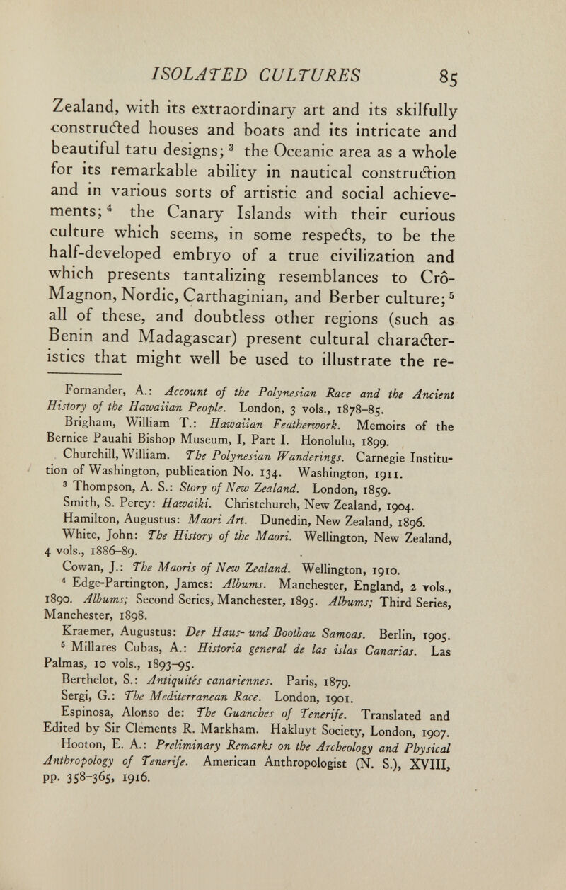 ISOLATED CULTURES 85 Zealand, with its extraordinary art and its skilfully •construdled houses and boats and its intricate and beautiful tatù designs; ^ the Oceanic area as a whole for its remarkable ability in nautical construction and in various sorts of artistic and social achieve¬ ments;^ the Canary Islands with their curious culture which seems, in some respedls, to be the half-developed embryo of a true civilization and which presents tantalizing resemblances to Cro- Magnon, Nordic, Carthaginian, and Berber culture; ^ all of these, and doubtless other regions (such as Benin and Madagascar) present cultural charadler- istics that might well be used to illustrate the re- Fornander, A.: Account of the Polynesian Race and the Ancient History of the Hawaiian People. London, 3 vols., 1878-85. Brigham, William T.; Hawaiian Featherwork. Memoirs of the Bernice Pauahi Bishop Museum, I, Part I. Honolulu, 1899. Churchill, William. The Polynesian Wanderings. Carnegie Institu¬ tion of Washington, publication No. 134. Washington, 1911. 3 Thompson, A. S. : Story of New Zealand. London, 1859. Smith, S. Percy: Hawaiki. Christchurch, New Zealand, 1904. Hamilton, Augustus: Maori Art. Dunedin, New Zealand, 1896. White, John: The History of the Maori. Wellington, New Zealand, 4 vols., 1886-89. Cowan, J.: The Maoris of New Zealand. Wellington, 1910. * Edge-Partington, James: Albums. Manchester, England, 2 vols., 1890. Albums; Second Series, Manchester, 1895. Albums; Third Series, Manchester, 1898. Kraemer, Augustus: Der Haus- und Bootbau Samoas. Berlin, 1905. ® Miliares Cubas, A.: Historia general de las islas Canarias. Las Palmas, 10 vols., 1893-95. Berthelot, S.: Antiquités canariennes. Paris, 1879. Sergi, G.: The Mediterranean Race. London, 1901. Espinosa, Alonso de: The Guanches of Tenerife. Translated and Edited by Sir Clements R. Markham. Hakluyt Society, London, 1907. Hooton, E. A.: Preliminary Remarks on the Archeology and Physical Anthropology of Tenerife. American Anthropologist (N. S.), XVIII, pp. 358-365» 1916.
