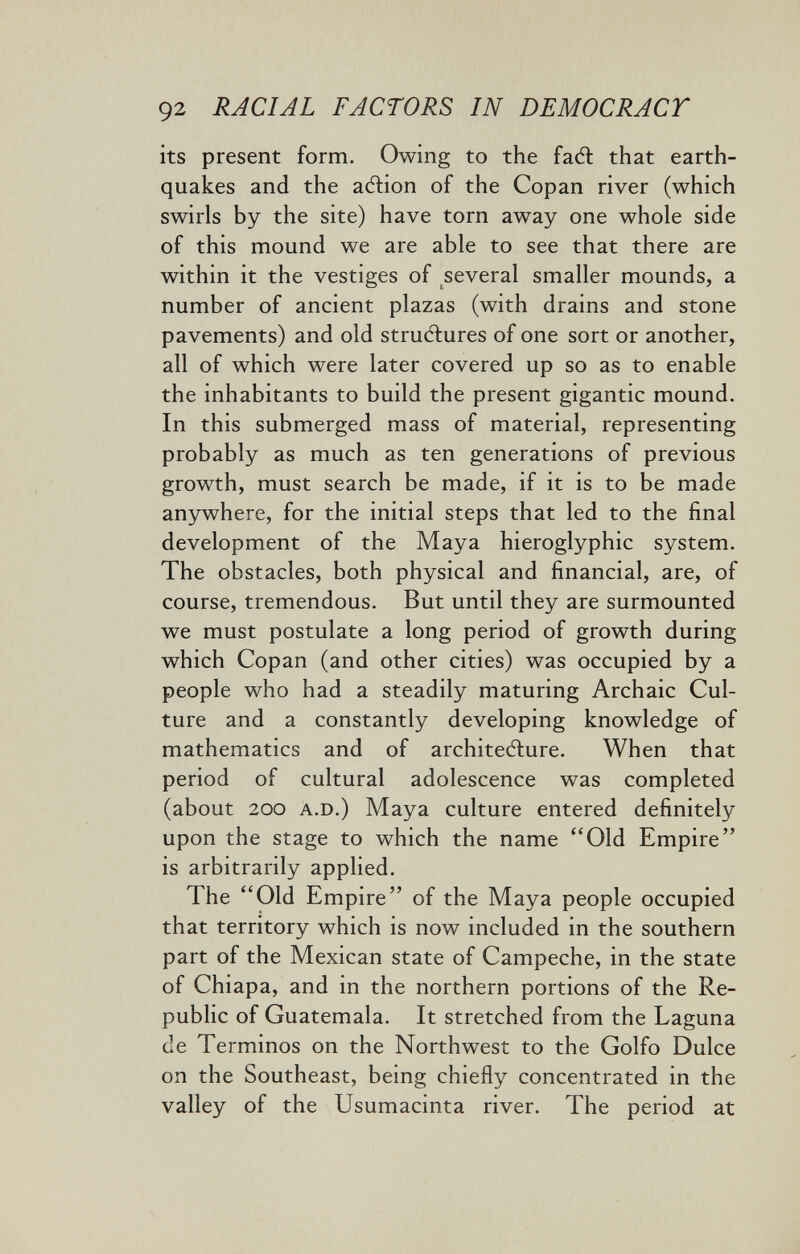 92 RACIAL FACTORS IN DEMOCRACT its present form. Owing to the fadl that earth¬ quakes and the aftion of the Copan river (which swirls by the site) have torn away one whole side of this mound we are able to see that there are within it the vestiges of several smaller mounds, a number of ancient plazas (with drains and stone pavements) and old structures of one sort or another, all of which were later covered up so as to enable the inhabitants to build the present gigantic mound. In this submerged mass of material, representing probably as much as ten generations of previous growth, must search be made, if it is to be made anywhere, for the initial steps that led to the final development of the Maya hieroglyphic system. The obstacles, both physical and financial, are, of course, tremendous. But until they are surmounted we must postulate a long period of growth during which Copan (and other cities) was occupied by a people who had a steadily maturing Archaic Cul¬ ture and a constantly developing knowledge of mathematics and of architecture. When that period of cultural adolescence was completed (about 200 A.D.) Maya culture entered definitely upon the stage to which the name Old Empire is arbitrarily applied. The Old Empire of the Maya people occupied that territory which is now included in the southern part of the Mexican state of Campeche, in the state of Chiapa, and in the northern portions of the Re¬ public of Guatemala. It stretched from the Laguna de Términos on the Northwest to the Golfo Dulce on the Southeast, being chiefly concentrated in the valley of the Usumacinta river. The period at