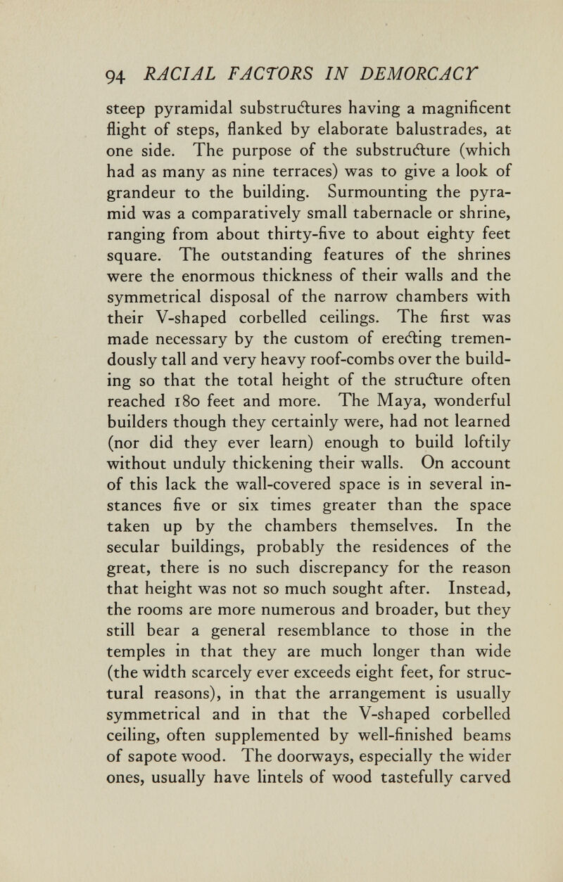 94 RACIAL FACTORS IN DEMORCACT steep pyramidal substruélures having a magnificent flight of steps, flanked by elaborate balustrades, at one side. The purpose of the substrudlure (which had as many as nine terraces) was to give a look of grandeur to the building. Surmounting the pyra¬ mid was a comparatively small tabernacle or shrine, ranging from about thirty-five to about eighty feet square. The outstanding features of the shrines were the enormous thickness of their walls and the symmetrical disposal of the narrow chambers with their V-shaped corbelled ceilings. The first was made necessary by the custom of ereéling tremen¬ dously tall and very heavy roof-combs over the build¬ ing so that the total height of the strudlure often reached i8o feet and more. The Maya, wonderful builders though they certainly were, had not learned (nor did they ever learn) enough to build loftily without unduly thickening their walls. On account of this lack the wall-covered space is in several in¬ stances five or six times greater than the space taken up by the chambers themselves. In the secular buildings, probably the residences of the great, there is no such discrepancy for the reason that height was not so much sought after. Instead, the rooms are more numerous and broader, but they still bear a general resemblance to those in the temples in that they are much longer than wide (the width scarcely ever exceeds eight feet, for struc¬ tural reasons), in that the arrangement is usually symmetrical and in that the V-shaped corbelled ceihng, often supplemented by well-finished beams of sapote wood. The doorways, especially the wider ones, usually have lintels of wood tastefully carved