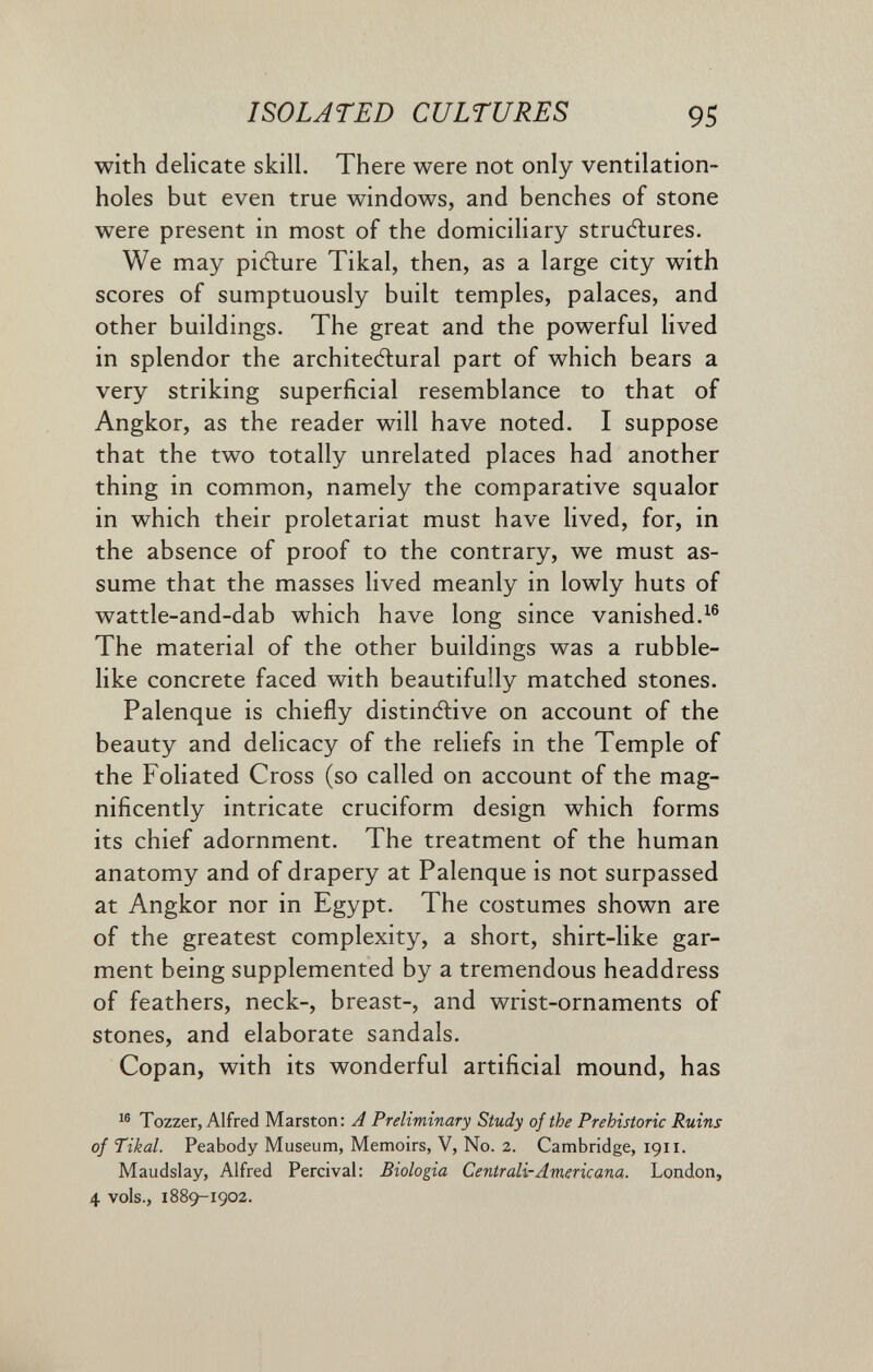 ISOLATED CULTURES 95 with delicate skill. There were not only ventilation- holes but even true windows, and benches of stone were present in most of the domiciliary structures. We may picflure Tikal, then, as a large city with scores of sumptuously built temples, palaces, and other buildings. The great and the powerful lived in splendor the architeAural part of which bears a very striking superficial resemblance to that of Angkor, as the reader will have noted. I suppose that the two totally unrelated places had another thing in common, namely the comparative squalor in which their proletariat must have lived, for, in the absence of proof to the contrary, we must as¬ sume that the masses lived meanly in lowly huts of wattle-and-dab which have long since vanished.^® The material of the other buildings was a rubble¬ like concrete faced with beautifully matched stones. Palenque is chiefly distintive on account of the beauty and delicacy of the reliefs in the Temple of the Foliated Cross (so called on account of the mag¬ nificently intricate cruciform design which forms its chief adornment. The treatment of the human anatomy and of drapery at Palenque is not surpassed at Angkor nor in Egypt. The costumes shown are of the greatest complexity, a short, shirt-like gar¬ ment being supplemented by a tremendous headdress of feathers, neck-, breast-, and wrist-ornaments of stones, and elaborate sandals. Copan, with its wonderful artificial mound, has Tozzer, Alfred Marston: A Preliminary Study of the Prehistoric Ruins of Tikal. Peabody Museum, Memoirs, V, No. 2. Cambridge, 1911. Maudslay, Alfred Percival: Biologia Centrali-Americana. London, 4 vols., 1889-1902.