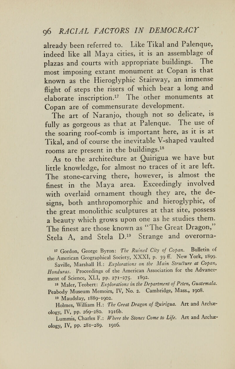 9б RACIAL FACTORS IN DEMOCRACT already been referred to. Like Tikal and Palenque, indeed like all Maya cities, it is an assemblage of plazas and courts with appropriate buildings. The most imposing extant monument at Copan is that known as the Hieroglyphic Stairway, an immense flight of steps the risers of which bear a long and elaborate inscription.^^ The other monuments at Copan are of commensurate development. The art of Naranjo, though not so delicate, is fully as gorgeous as that at Palenque. The use of the soaring roof-comb is important here, as it is at Tikal, and of course the inevitable V-shaped vaulted rooms are present in the buildings. As to the architecfture at Quirigua we have but little knowledge, for almost no traces of it are left. The stone-carving there, however, is almost the finest in the Maya area. Exceedingly involved with overlaid ornament though they are, the de¬ signs, both anthropomorphic and hieroglyphic, of the great monolithic sculptures at that site, possess a beauty which grows upon one as he studies them. The finest are those known as The Great Dragon, Stela A, and Stela D. Strange and overorna-  Gordon, George Byron: The Ruined City of Copan. Bulletin of the American Geographical Society, XXXI, p. 39 fF. New York, 1899. Savilie, Marshall H.: Explorations on the Main Struñure at Copan, Honduras. Proceedings of the American Association for the Advance¬ ment of Science, XLI, pp. 271-275. 1892. Maler, Teobert: Explorations in the Department of Peten, Guatemala. Peabody Museum Memoirs, IV, No. 2. Cambridge, Mass., 1908.  Maudslay, 1889-1902. Holmes, William H.: The Great Dragon of i^uirigua. Art and Archae¬ ology, IV, pp. 269-280. 1916b. Lummis, Charles F.: Where the Stones Come to Life. Art and Archae¬ ology, IV, pp. 281-289. 1916.