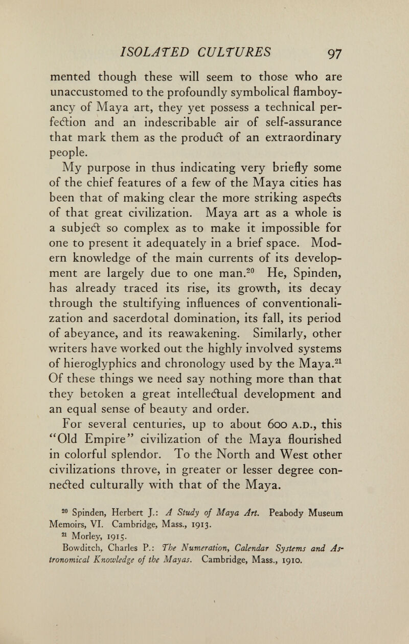 ISOLATED CULTURES 97 merited though these will seem to those who are unaccustomed to the profoundly symbolical flamboy- ancy of Maya art, they yet possess a technical per¬ fection and an indescribable air of self-assurance that mark them as the produdl of an extraordinary people. My purpose in thus indicating very briefly some of the chief features of a few of the Maya cities has been that of making clear the more striking aspeéis of that great civilization. Maya art as a whole is a subjeâ: so complex as to make it impossible for one to present it adequately in a brief space. Mod¬ ern knowledge of the main currents of its develop¬ ment are largely due to one man.^° He, Spinden, has already traced its rise, its growth, its decay through the stultifying influences of conventionali¬ zation and sacerdotal domination, its fall, its period of abeyance, and its reawakening. Similarly, other writers have worked out the highly involved systems of hieroglyphics and chronology used by the Maya.^^ Of these things we need say nothing more than that they betoken a great intelleAual development and an equal sense of beauty and order. For several centuries, up to about 600 A.D., this Old Empire civilization of the Maya flourished in colorful splendor. To the North and West other civilizations throve, in greater or lesser degree con- neAed culturally with that of the Maya. Spinden, Herbert J.: A Study of Maya Art. Peabody Museum Memoirs, VI. Cambridge, Mass., 1913. ^ Morley, 1915. Bowditch, Charles P.: The Numeration, Calendar Systems and As¬ tronomical Knowledge of the Mayas. Cambridge, Mass., 1910.
