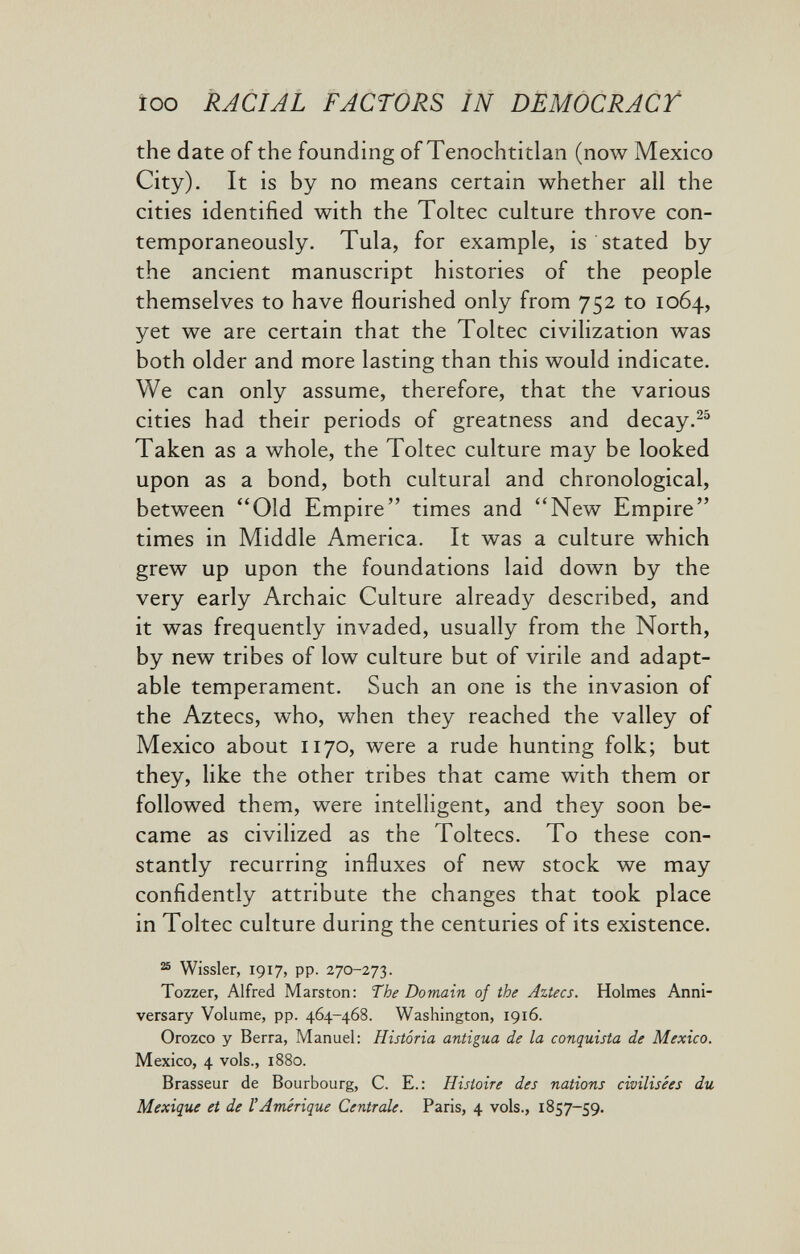 ïoo RACIAL FACTORS IN DEMOCRACT the date of the founding of Tenochtitlan (now Mexico City). It is by no means certain whether all the cities identified with the Toltec culture throve con¬ temporaneously. Tula, for example, is stated by the ancient manuscript histories of the people themselves to have flourished only from 752 to 1064, yet we are certain that the Toltec civilization was both older and more lasting than this would indicate. We can only assume, therefore, that the various cities had their periods of greatness and decay.^^ Taken as a whole, the Toltec culture may be looked upon as a bond, both cultural and chronological, between Old Empire times and New Empire times in Middle America. It was a culture which grew up upon the foundations laid down by the very early Archaic Culture already described, and it was frequently invaded, usually from the North, by new tribes of low culture but of virile and adapt¬ able temperament. Such an one is the invasion of the Aztecs, who, when they reached the valley of Mexico about 1170, were a rude hunting folk; but they, like the other tribes that came with them or followed them, were intelHgent, and they soon be¬ came as civilized as the Toltecs. To these con¬ stantly recurring influxes of new stock we may confidently attribute the changes that took place in Toltec culture during the centuries of its existence. ® Wissler, 1917, pp. 270-273. Tozzer, Alfred Marston: The Domain of the Aztecs. Holmes Anni¬ versary Volume, pp. 464-468. Washington, 1916. Orozco y Berra, Manuel: Historia antigua de la conquista de Mexico. Mexico, 4 vols., 1880. Brasseur de Bourbourg, C. E.: Histoire des nations civilisées du Mexique et de Г Amérique Centrale. Paris, 4 vols., 1857-59.