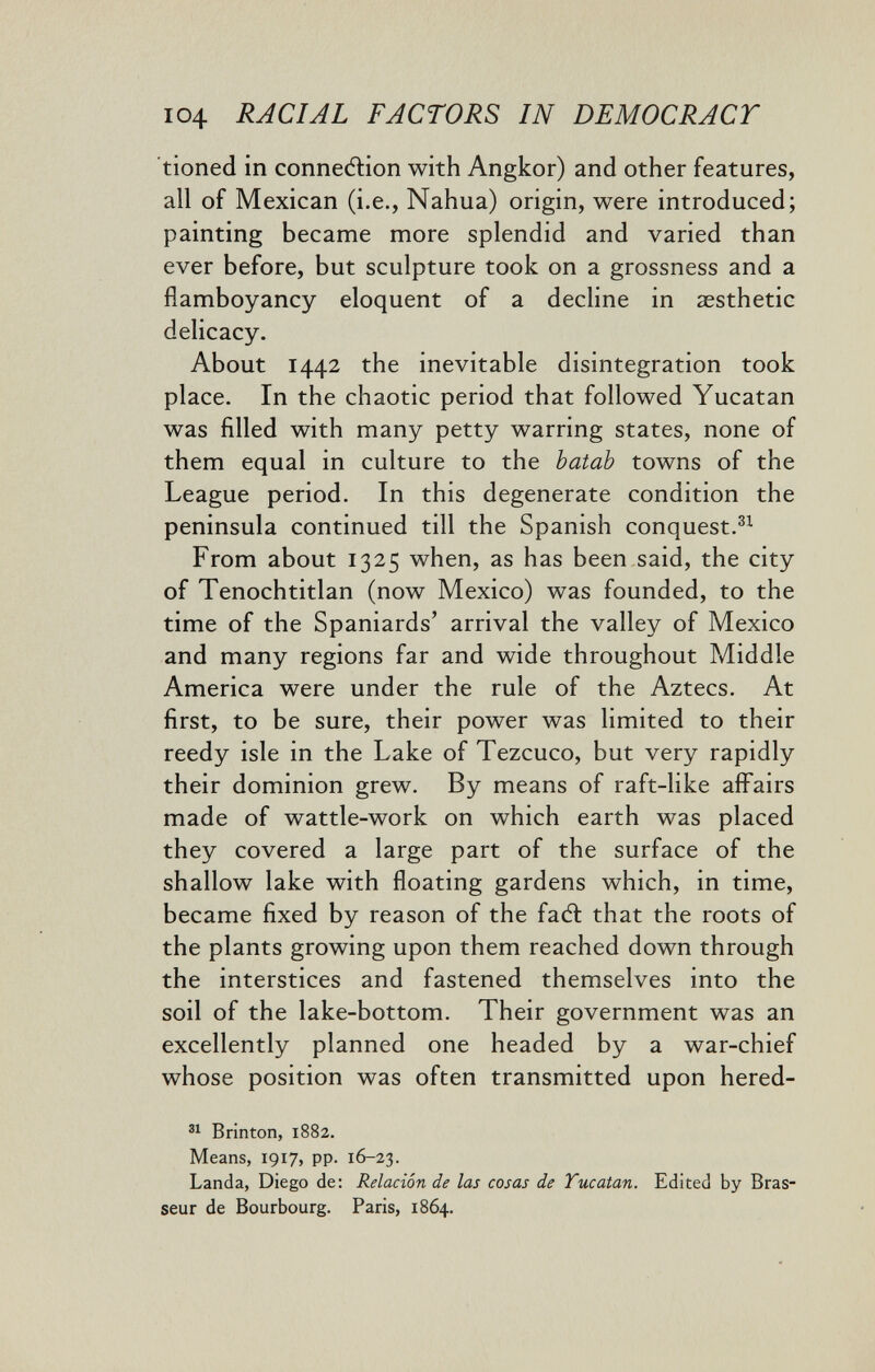 I04 RACIAL FACTORS IN DEMOCRACY tioned in connedlion with Angkor) and other features, all of Mexican (i.e., Nahua) origin, were introduced; painting became more splendid and varied than ever before, but sculpture took on a grossness and a flamboyancy eloquent of a decline in aesthetic delicacy. About 1442 the inevitable disintegration took place. In the chaotic period that followed Yucatan was filled with many petty warring states, none of them equal in culture to the batab towns of the League period. In this degenerate condition the peninsula continued till the Spanish conquest. From about 1325 when, as has been said, the city of Tenochtitlan (now Mexico) was founded, to the time of the Spaniards' arrival the valley of Mexico and many regions far and wide throughout Middle America were under the rule of the Aztecs. At first, to be sure, their power was limited to their reedy isle in the Lake of Tezcuco, but very rapidly their dominion grew. By means of raft-like affairs made of wattle-work on which earth was placed they covered a large part of the surface of the shallow lake with floating gardens which, in time, became fixed by reason of the faél that the roots of the plants growing upon them reached down through the interstices and fastened themselves into the soil of the lake-bottom. Their government was an excellently planned one headed by a war-chief whose position was often transmitted upon hered- Brinton, 1882. Means, 1917, pp. 16-23. Landa, Diego de: Relación de las cosas de Yucatan. Edited by Bras¬ seur de Bourbourg. Paris, 1864.