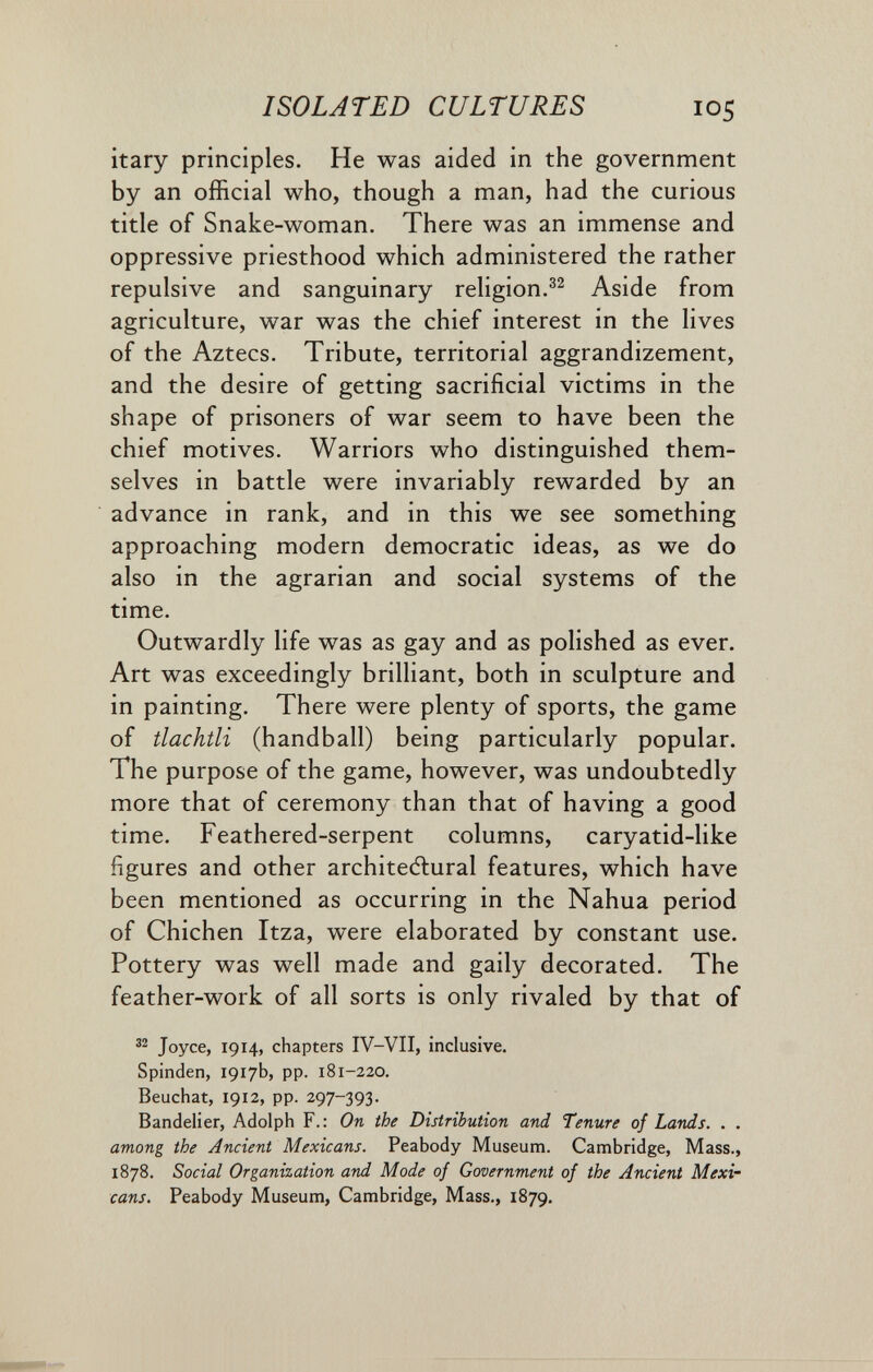 ISOLATED CULTURES 105 itary principles. He was aided in the government by an official who, though a man, had the curious title of Snake-woman. There was an immense and oppressive priesthood which administered the rather repulsive and sanguinary religion.Aside from agriculture, war was the chief interest in the lives of the Aztecs. Tribute, territorial aggrandizement, and the desire of getting sacrificial victims in the shape of prisoners of war seem to have been the chief motives. Warriors who distinguished them¬ selves in battle were invariably rewarded by an advance in rank, and in this we see something approaching modern democratic ideas, as we do also in the agrarian and social systems of the time. Outwardly life was as gay and as polished as ever. Art was exceedingly brilliant, both in sculpture and in painting. There were plenty of sports, the game of tlachtli (handball) being particularly popular. The purpose of the game, however, was undoubtedly more that of ceremony than that of having a good time. Feathered-serpent columns, caryatid-like figures and other architectural features, which have been mentioned as occurring in the Nahua period of Chichen Itza, were elaborated by constant use. Pottery was well made and gaily decorated. The feather-work of all sorts is only rivaled by that of Joyce, 1914, chapters IV-VII, inclusive. Spinden, 1917b, pp. 181-220. Beuchat, 1912, pp. 297-393. Bandelier, Adolph F. : On the Distribution and Tenure of Lands. . . among the Ancient Mexicans. Peabody Museum. Cambridge, Mass., 1878. Social Organization and Mode of Government of the Ancient Mexi¬ cans. Peabody Museum, Cambridge, Mass., 1879.