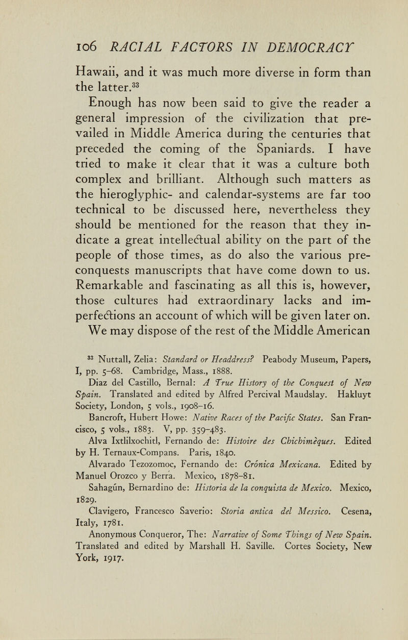 io6 RACIAL FACTORS IN DEMOCRACT Hawaii, and it was much more diverse in form than the latter.^^ Enough has now been said to give the reader a general impression of the civiHzation that pre¬ vailed in Middle America during the centuries that preceded the coming of the Spaniards. I have tried to make it clear that it was a culture both complex and brilliant. Although such matters as the hieroglyphic- and calendar-systems are far too technical to be discussed here, nevertheless they should be mentioned for the reason that they in¬ dicate a great intellectual ability on the part of the people of those times, as do also the various pre- conquests manuscripts that have come down to us. Remarkable and fascinating as all this is, however, those cultures had extraordinary lacks and im- perfecflions an account of which will be given later on. We may dispose of the rest of the Middle American Nuttall, Zelia: Standard or Headdress? Peabody Museum, Papers, PP- 5~68. Cambridge, Mass., 1888. Diaz del Castillo, Bernal: A True History of the Conquest of New Spain. Translated and edited by Alfred Percival Maudslay. Hakluyt Society, London, 5 vols., 1908-16. Bancroft, Hubert Howe: Native Races of the Pacific States. San Fran¬ cisco, s vols., 1883. V, pp. 359-483. Alva Ixtlilxochitl, Fernando de: Histoire des Chichimèques. Edited by H. Ternaux-Compans. Paris, 1840. Alvarado Tezozomoc, Fernando de: Crònica Mexicana. Edited by Manuel Orozco y Berra. Mexico, 1878-81. Sahagún, Bernardino de: Historia de la conquista de Mexico. Mexico, 1829. Clavigero, Francesco Saverio: Storia antica del Messico. Cesena, Italy, 1781. Anonymous Conqueror, The: Narrative of Some Things of New Spain. Translated and edited by Marshall H. Saville. Cortes Society, New York, 1917.