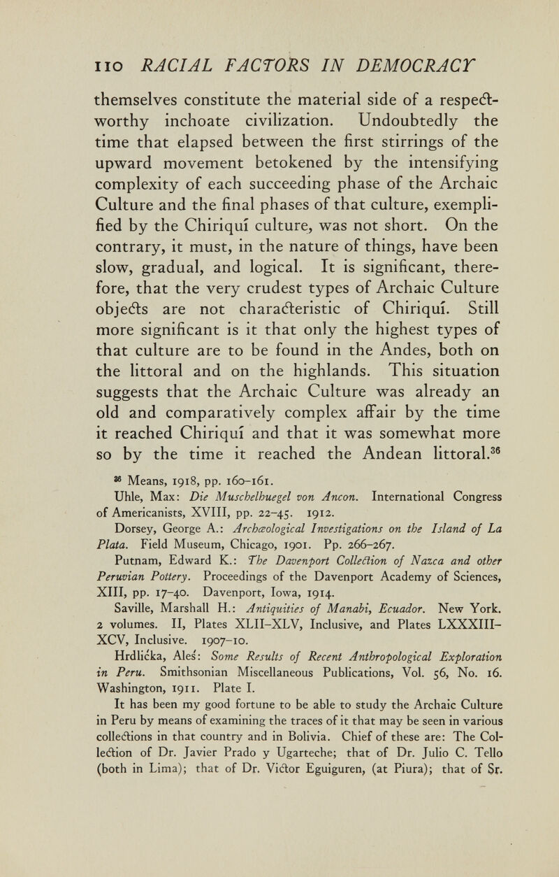 lio RACIAL FACTORS IN DEMOCRACY themselves constitute the material side of a respeft- worthy inchoate civilization. Undoubtedly the time that elapsed between the first stirrings of the upward movement betokened by the intensifying complexity of each succeeding phase of the Archaic Culture and the final phases of that culture, exempli¬ fied by the Chiriqui culture, was not short. On the contrary, it must, in the nature of things, have been slow, gradual, and logical. It is significant, there¬ fore, that the very crudest types of Archaic Culture objects are not charaéleristic of Chiriqui. Still more significant is it that only the highest types of that culture are to be found in the Andes, both on the littoral and on the highlands. This situation suggests that the Archaic Culture was already an old and comparatively complex affair by the time it reached Chiriqui and that it was somewhat more so by the time it reached the Andean littoral.^® ^ Means, 1918, pp. 160-161. Uhle, Max: Die Muschelhuegel von Ancon. International Congress of Americanists, XVIII, pp. 22-45. 1912. Dorsey, George A.: Archœological Investigations on the Island of La Plata. Field Museum, Chicago, 1901. Pp. 266-267. Putnam, Edward K.: The Davenport Colleäion of Nazca and other Peruvian Pottery. Proceedings of the Davenport Academy of Sciences, XIII, pp. 17-40. Davenport, Iowa, 1914. Saville, Marshall H.: Antiquities of Manabi, Ecuador. New York. 2 volumes. II, Plates XLII-XLV, Inclusive, and Plates LXXXIII- XCV, Inclusive. 1907-10. Hrdlicka, Ales': Some Results of Recent Anthropological Exploration in Peru. Smithsonian Miscellaneous Publications, Vol. 56, No. 16. Washington, 1911. Plate I. It has been my good fortune to be able to study the Archaic Culture in Peru by means of examining the traces of it that may be seen in various collecflions in that country and in Bolivia. Chief of these are: The Col- lecftion of Dr. Javier Prado y Ugarteche; that of Dr. Julio C. Tello (both in Lima); that of Dr. Viélor Eguiguren, (at Piura); that of Sr.