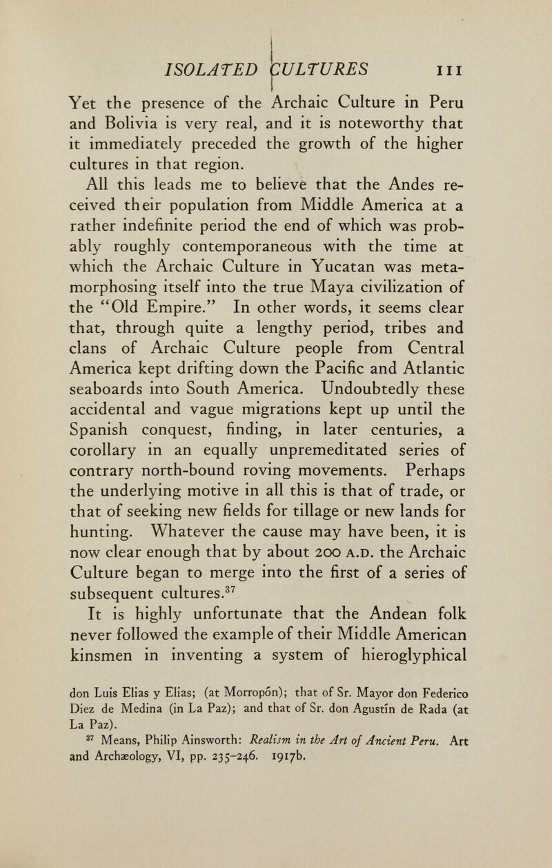 ISOLATED CULTURES III Yet the presence of the Archaic Culture in Peru and Bolivia is very real, and it is noteworthy that it immediately preceded the growth of the higher cultures in that region. All this leads me to believe that the Andes re¬ ceived their population from Middle America at a rather indefinite period the end of which was prob¬ ably roughly contemporaneous with the time at which the Archaic Culture in Yucatan was meta¬ morphosing itself into the true Maya civilization of the Old Empire. In other words, it seems clear that, through quite a lengthy period, tribes and clans of Archaic Culture people from Central America kept drifting down the Pacific and Atlantic seaboards into South America. Undoubtedly these accidental and vague migrations kept up until the Spanish conquest, finding, in later centuries, a corollary in an equally unpremeditated series of contrary north-bound roving movements. Perhaps the underlying motive in all this is that of trade, or that of seeking new fields for tillage or new lands for hunting. Whatever the cause may have been, it is now clear enough that by about 200 a.D. the Archaic Culture began to merge into the first of a series of subsequent cultures.®^ It is highly unfortunate that the Andean folk never followed the example of their Middle American kinsmen in inventing a system of hieroglyphical don Luis Elias y Elias; (at Моггорбп); that of Sr. Mayor don Federico Diez de Medina (in La Paz); and that of Sr. don Agustín de Rada (at La Paz). Means, Philip Ainsworth: Realism in the Art of Ancient Peru, Art and Archaeology, VI, pp. 235-246. 1917b,