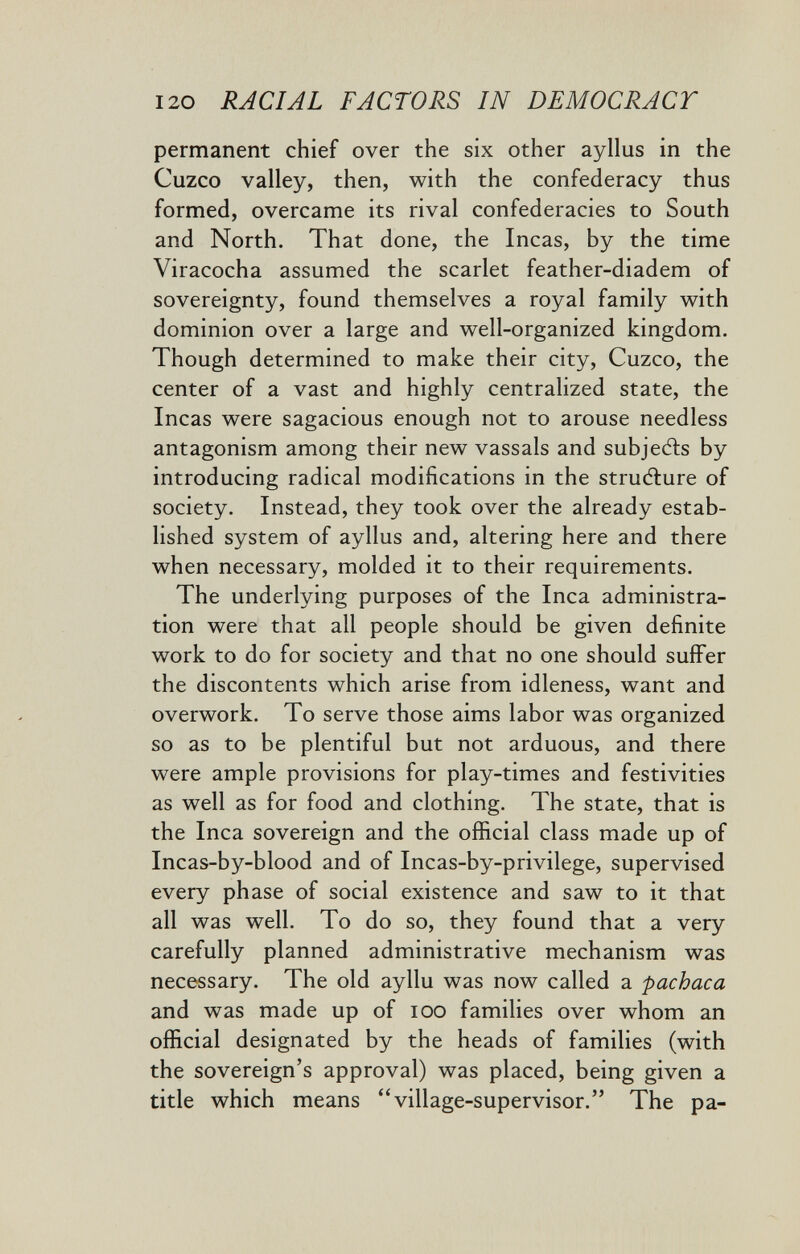 120 RACIAL FACTORS IN DEMOCRACY permanent chief over the six other ayllus in the Cuzco valley, then, with the confederacy thus formed, overcame its rival confederacies to South and North. That done, the Incas, by the time Viracocha assumed the scarlet feather-diadem of sovereignty, found themselves a royal family with dominion over a large and well-organized kingdom. Though determined to make their city. Cuzco, the center of a vast and highly centralized state, the Incas were sagacious enough not to arouse needless antagonism among their new vassals and subjetìs by introducing radical modifications in the structure of society. Instead, they took over the already estab¬ lished system of ayllus and, altering here and there when necessary, molded it to their requirements. The underlying purposes of the Inca administra¬ tion were that all people should be given definite work to do for society and that no one should suffer the discontents which arise from idleness, want and overwork. To serve those aims labor was organized so as to be plentiful but not arduous, and there were ample provisions for play-times and festivities as well as for food and clothing. The state, that is the Inca sovereign and the official class made up of Incas-by-blood and of Incas-by-privilege, supervised every ph ase of social existence and saw to it that all was well. To do so, they found that a very carefully planned administrative mechanism was necessary. The old ayllu was now called a pachaca and was made up of lOO families over whom an official designated by the heads of families (with the sovereign's approval) was placed, being given a title which means village-supervisor. The pa-