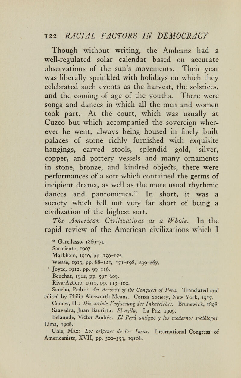 122 RACIAL FACTORS IN DEMÒCRACT Though without writing, the Andeans had a well-regulated solar calendar based on accurate observations of the sun's movements. Their year was liberally sprinkled with holidays on which they celebrated such events as the harvest, the solstices, and the coming of age of the youths. There were songs and dances in which all the men and women took part. At the court, which was usually at Cuzco but which accompanied the sovereign wher¬ ever he went, always being housed in finely built palaces of stone richly furnished with exquisite hangings, carved stools, splendid gold, silver, copper, and pottery vessels and many ornaments in stone, bronze, and kindred objeAs, there were performances of a sort which contained the germs of incipient drama, as well as the more usual rhythmic dances and pantomimes.^^ In short, it was a society which fell not very far short of being a civilization of the highest sort. The American Civilizations as a Whole. In the rapid review of the American civilizations which I ^ Gardlasso, 1869-71. Sarmiento, 1907. Markham, 1910, pp. 159-172. Wiesse, 1913, pp. 88-121, 171-198, 239-267. ' Joyce, 1912, pp. 99-116. Beuchat, 1912, pp. 597-609. Riva-Agiiero, 1910, pp. 113-162. Sancho, Pedro: An Account of the Conquest of Peru. Translated and edited by Philip Ainsworth Means. Cortes Society, New York, 1917. Cunow, H.: Die soziale Verfassung des Inkareiches. Brunswick, 1898. Saavedra, Juan Bautista: El ayllu. La Paz, 1909. Belaunde, Viftor Andrés: El Perú antiguo y los modernos sociólogos. Lima, 1908. Uhle, Max: Los orígenes de los Incas. International Congress of Americanists, XVII, pp. 302-353, 1910b.