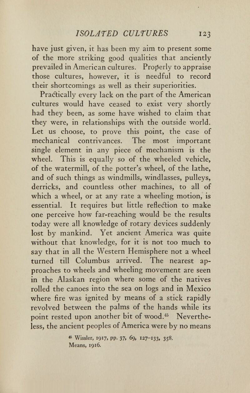 ISOLATED CULTURES 123 have just given, it has been my aim to present some of the more striking good qualities that anciently- prevailed in American cultures. Properly to appraise those cultures, however, it is needful to record their shortcomings as well as their superiorities. Pracftically every lack on the part of the American cultures would have ceased to exist very shortly had they been, as some have wished to claim that they were, in relationships with the outside world. Let us choose, to prove this point, the case of mechanical contrivances. The most important single element in any piece of mechanism is the wheel. This is equally so of the wheeled vehicle, of the watermill, of the potter's wheel, of the lathe, and of such things as windmills, windlasses, pulleys, derricks, and countless other machines, to all of which a wheel, or at any rate a wheeling motion, is essential. It requires but little refleftion to make one perceive how far-reaching would be the results today were all knowledge of rotary devices suddenly lost by mankind. Yet ancient America was quite without that knowledge, for it is not too much to say that in all the Western Hemisphere not a wheel turned till Columbus arrived. The nearest ap¬ proaches to wheels and wheeling movement are seen in the Alaskan region where some of the natives rolled the canoes into the sea on logs and in Mexico where fire was ignited by means of a stick rapidly revolved between the palms of the hands while its point rested upon another bit of wood.^® Neverthe¬ less, the ancient peoples of America were by no means ^ Wissler, 1917, pp. 37, 69, 127-133, 358, Means, 1916.