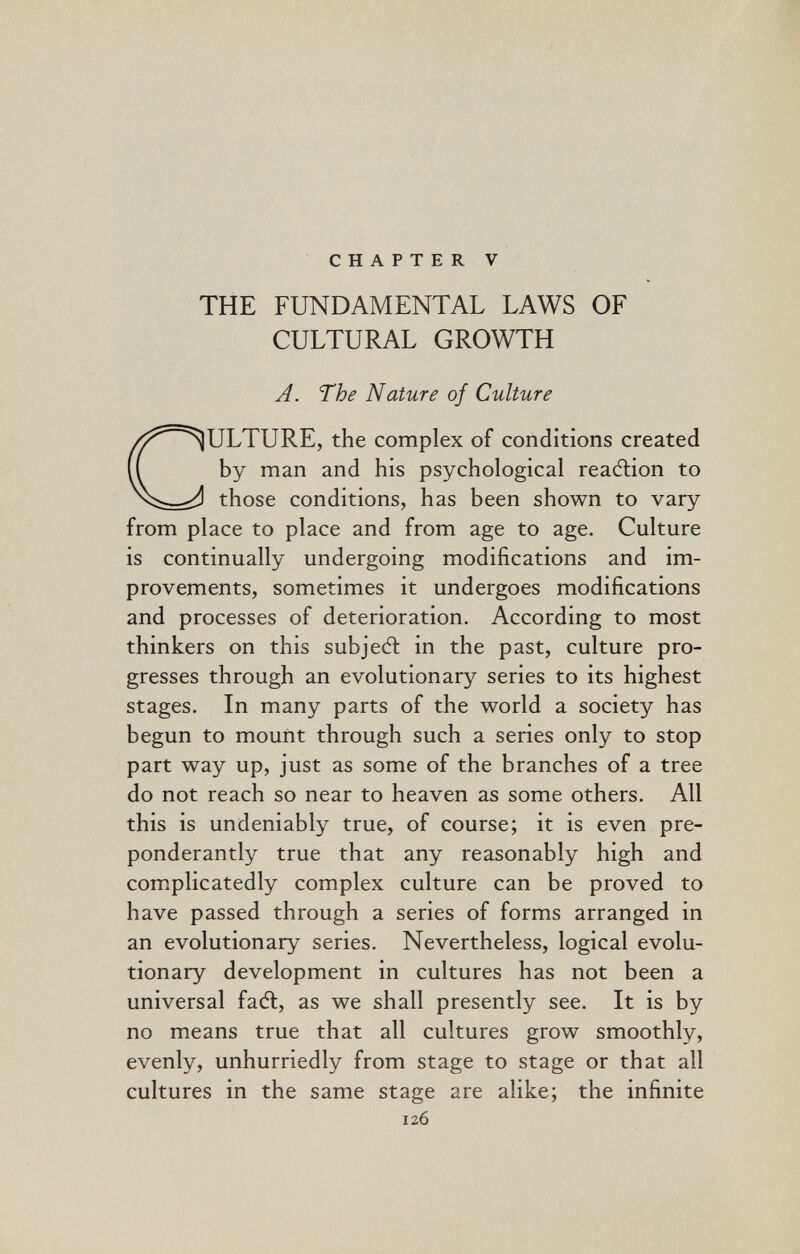 да CHAPTER V THE FUNDAMENTAL LAWS OF CULTURAL GROWTH A. The Nature of Culture CULTURE, the complex of conditions created by man and his psychological reaélion to those conditions, has been shown to vary from place to place and from age to age. Culture is continually undergoing modifications and im¬ provements, sometimes it undergoes modifications and processes of deterioration. According to most thinkers on this subjecft in the past, culture pro¬ gresses through an evolutionary series to its highest stages. In many parts of the world a society has begun to mount through such a series only to stop part way up, just as some of the branches of a tree do not reach so near to heaven as some others. All this is undeniably true, of course; it is even pre¬ ponderantly true that any reasonably high and complicatedly complex culture can be proved to have passed through a series of forms arranged in an evolutionary series. Nevertheless, logical evolu¬ tionary development in cultures has not been a universal fadt, as we shall presently see. It is by no means true that all cultures grow smoothly, evenly, unhurriedly from stage to stage or that all cultures in the same stage are alike; the infinite