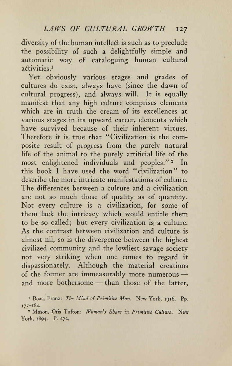 LAWS OF CULTURAL GROWTH 127 diversity of the human intellect is such as to preclude the possibility of such a delightfully simple and automatic way of cataloguing human cultural adlivities.^ Yet obviously various stages and grades of cultures do exist, always have (since the dawn of cultural progress), and always will. It is equally manifest that any high culture comprises elements which are in truth the cream of its excellences at various stages in its upward career, elements which have survived because of their inherent virtues. Therefore it is true that Civilization is the com¬ posite result of progress from the purely natural life of the animal to the purely artificial life of the most enlightened individuals and peoples. ^ In this book I have used the word civilization to describe the more intricate manifestations of culture. The differences between a culture and a civilization are not so much those of quality as of quantity. Not every culture is a civilization, for some of them lack the intricacy which would entitle them to be so called; but every civilization is a culture. As the contrast between civilization and culture is almost nil, so is the divergence between the highest civilized community and the lowliest savage society not very striking when one comes to regard it dispassionately. Although the material creations of the former are immeasurably more numerous — and more bothersome — than those of the latter, 1 Boas, Franz: The Mind of Primitive Man. New York, 1916. Pp. 175-184. 2 Mason, Otis Tufton: Woman's Share in Primitive Culture. New York, 1894. P. 272.