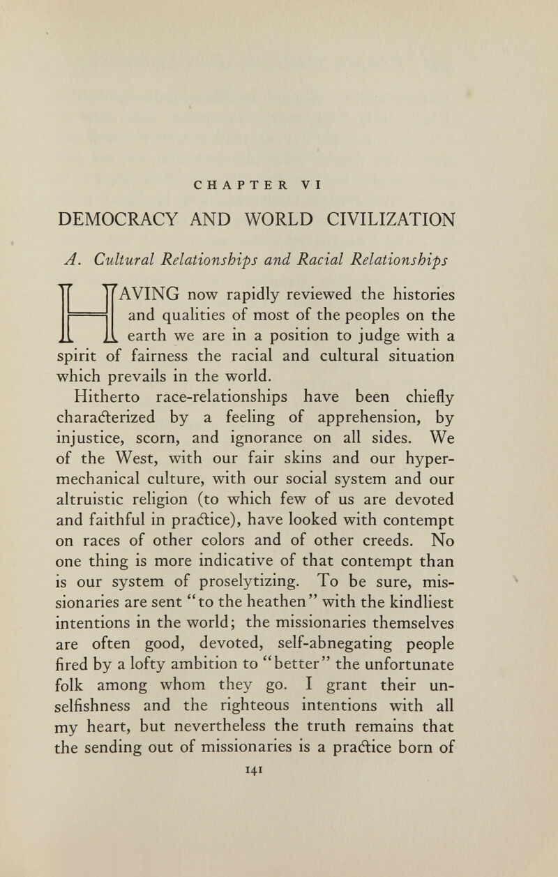 CHAPTER VI DEMOCRACY AND WORLD CIVILIZATION A. Cultural Relationships and Racial Relationships AVING now rapidly reviewed the histories and qualities of most of the peoples on the earth we are in a position to judge with a spirit of fairness the racial and cultural situation which prevails in the world. Hitherto race-relationships have been chiefly charaélerized by a feeling of apprehension, by injustice, scorn, and ignorance on all sides. We of the West, with our fair skins and our hyper- mechanical culture, with our social system and our altruistic religion (to which few of us are devoted and faithful in praAice), have looked with contempt on races of other colors and of other creeds. No one thing is more indicative of that contempt than is our system of proselytizing. To be sure, mis¬ sionaries are sent to the heathen with the kindliest intentions in the world; the missionaries themselves are often good, devoted, self-abnegating people fired by a lofty ambition to ''better the unfortunate folk among whom they go. I grant their un¬ selfishness and the righteous intentions with all my heart, but nevertheless the truth remains that the sending out of missionaries is a pradlice born of 141