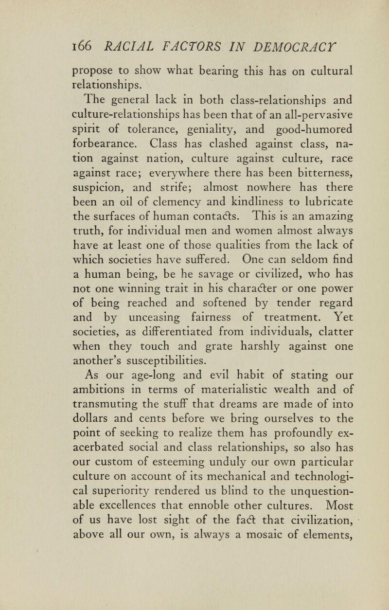 166 RACIAL FACTORS IN DEMOCRACY propose to show what bearing this has on cultural relationships. The general lack in both class-relationships and culture-relationships has been that of an all-pervasive spirit of tolerance, geniality, and good-humored forbearance. Class has clashed against class, na¬ tion against nation, culture against culture, race against race; everywhere there has been bitterness, suspicion, and strife; almost nowhere has there been an oil of clemency and kindliness to lubricate the surfaces of human contaAs. This is an amazing truth, for individual men and women almost always have at least one of those qualities from the lack of which societies have suffered. One can seldom find a human being, be he savage or civilized, who has not one winning trait in his charaAer or one power of being reached and softened by tender regard and by unceasing fairness of treatment. Yet societies, as differentiated from individuals, clatter when they touch and grate harshly against one another's susceptibilities. As our age-long and evil habit of stating our ambitions in terms of materialistic wealth and of transmuting the stuff that dreams are made of into dollars and cents before we bring ourselves to the point of seeking to realize them has profoundly ex¬ acerbated social and class relationships, so also has our custom of esteeming unduly our own particular culture on account of its mechanical and technologi¬ cal superiority rendered us blind to the unquestion¬ able excellences that ennoble other cultures. Most of us have lost sight of the faft that civilization, above all our own, is always a mosaic of elements,