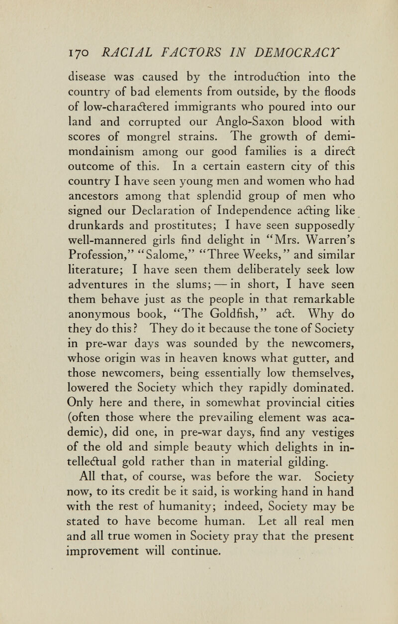 I70 RACIAL FACTORS IN DEMOCRACT disease was caused by the introduélion into the country of bad elements from outside, by the floods of low-charadlered immigrants who poured into our land and corrupted our Anglo-Saxon blood with scores of mongrel strains. The growth of demi- mondainism among our good families is a diredl outcome of this. In a certain eastern city of this country I have seen young men and women who had ancestors among that splendid group of men who signed our Declaration of Independence acting like drunkards and prostitutes; I have seen supposedly well-mannered girls find delight in Mrs. Warren's Profession, Salome, Three Weeks, and similar literature; I have seen them deliberately seek low adventures in the slums; — in short, I have seen them behave just as the people in that remarkable anonymous book, The Goldfish, аЛ. Why do they do this ? They do it because the tone of Society in pre-war days was sounded by the newcomers, whose origin was in heaven knows what gutter, and those newcomers, being essentially low themselves, lowered the Society which they rapidly dominated. Only here and there, in somewhat provincial cities (often those where the prevailing element was aca¬ demic), did one, in pre-war days, find any vestiges of the old and simple beauty which delights in in- telleÄual gold rather than in material gilding. All that, of course, was before the war. Society now, to its credit be it said, is working hand in hand with the rest of humanity; indeed. Society may be stated to have become human. Let all real men and all true women in Society pray that the present improvement will continue.