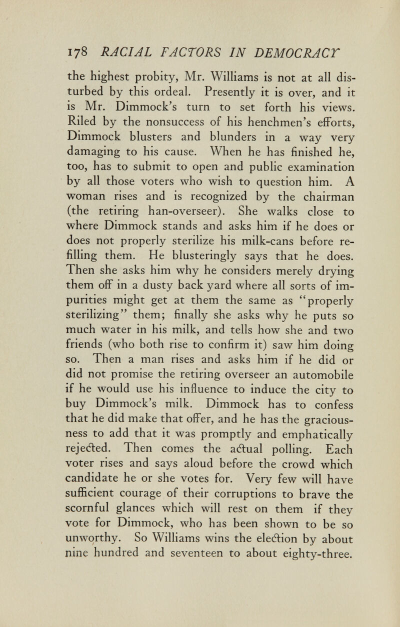 178 RACIAL FACTORS IN DEMOCRACT the highest probity, Mr. Wilhams is not at all dis¬ turbed by this ordeal. Presently it is over, and it is Mr. Dimmock's turn to set forth his views. Riled by the nonsuccess of his henchmen's efforts, Dimmock blusters and blunders in a way very damaging to his cause. When he has finished he, too, has to submit to open and public examination by all those voters who wish to question him. A woman rises and is recognized by the chairman (the retiring han-overseer). She walks close to where Dimmock stands and asks him if he does or does not properly sterilize his milk-cans before re¬ filling them. He blusteringly says that he does. Then she asks him why he considers merely drying them off in a dusty back yard where all sorts of im¬ purities might get at them the same as properly sterilizing them; finally she asks why he puts so much water in his milk, and tells how she and two friends (who both rise to confirm it) saw him doing so. Then a man rises and asks him if he did or did not promise the retiring overseer an automobile if he would use his influence to induce the city to buy Dimmock's milk. Dimmock has to confess that he did make that offer, and he has the gracious- ness to add that it was promptly and emphatically rejeAed. Then comes the aftual polling. Each voter rises and says aloud before the crowd which candidate he or she votes for. Very few will have sufficient courage of their corruptions to brave the scornful glances which will rest on them if they vote for Dimmock, who has been shown to be so unworthy. So Williams wins the election by about nine hundred and seventeen to about eighty-three.