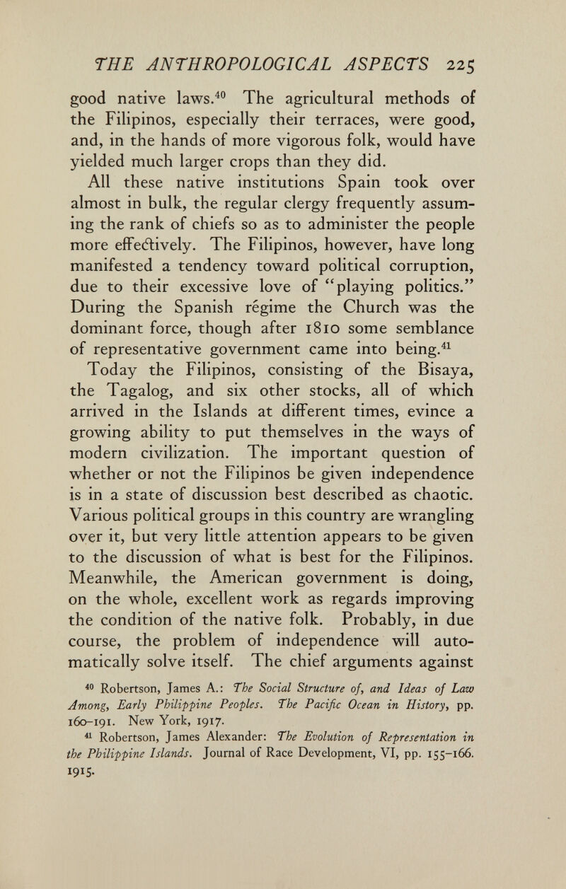 THE ANTHROPOLOGICAL ASPECTS 225 good native laws.^° The agricultural methods of the Filipinos, especially their terraces, were good, and, in the hands of more vigorous folk, would have yielded much larger crops than they did. All these native institutions Spain took over almost in bulk, the regular clergy frequently assum¬ ing the rank of chiefs so as to administer the people more efFe(5lively. The Filipinos, however, have long manifested a tendency toward political corruption, due to their excessive love of playing politics. During the Spanish regime the Church was the dominant force, though after 1810 some semblance of representative government came into being.^^ Today the Filipinos, consisting of the Bisaya, the Tagalog, and six other stocks, all of which arrived in the Islands at different times, evince a growing ability to put themselves in the ways of modern civilization. The important question of whether or not the Filipinos be given independence is in a state of discussion best described as chaotic. Various political groups in this country are wrangling over it, but very little attention appears to be given to the discussion of what is best for the Filipinos. Meanwhile, the American government is doing, on the whole, excellent work as regards improving the condition of the native folk. Probably, in due course, the problem of independence will auto¬ matically solve itself. The chief arguments against Robertson, James A.: The Social Structure of, and Ideas of Law Amongy Early Philippine Peoples. The Pacific Ocean in History, pp. 160-191. New York, 1917. ^ Robertson, James Alexander: The Evolution of Representation in the Philippine Islands. Journal of Race Development, VI, pp. 155-166. 1915-