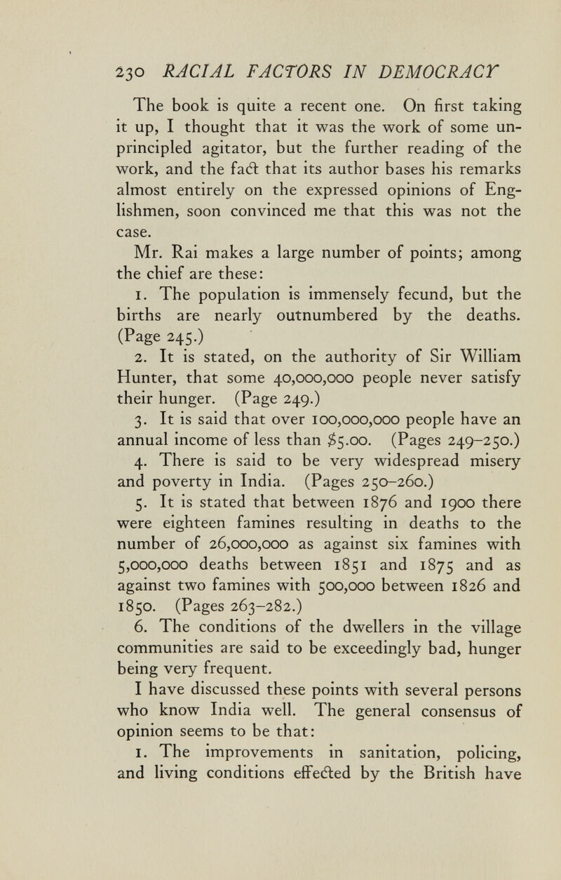 230 RACIAL FACTORS IN DEMOCRACY The book is quite a recent one. On first taking it up, I thought that it was the work of some un¬ principled agitator, but the further reading of the work, and the fad; that its author bases his remarks almost entirely on the expressed opinions of Eng¬ lishmen, soon convinced me that this was not the case. Mr. Rai makes a large number of points; among the chief are these: 1. The population is immensely fecund, but the births are nearly outnumbered by the deaths. (Page 245.) 2. It is stated, on the authority of Sir William Hunter, that some 40,000,000 people never satisfy their hunger. (Page 249.) 3. It is said that over 100,000,000 people have an annual income of less than ^5.00. (Pages 249-250.) 4. There is said to be very widespread misery and poverty in India. (Pages 250-260.) 5. It is stated that between 1876 and 1900 there were eighteen famines resulting in deaths to the number of 26,000,000 as against six famines with 5,000,000 deaths between 1851 and 1875 and as against two famines with 500,000 between 1826 and 1850. (Pages 263-282.) 6. The conditions of the dwellers in the village communities are said to be exceedingly bad, hunger being very frequent. I have discussed these points with several persons who know India well. The general consensus of opinion seems to be that: I. The improvements in sanitation, policing, and living conditions eíFedled by the British have