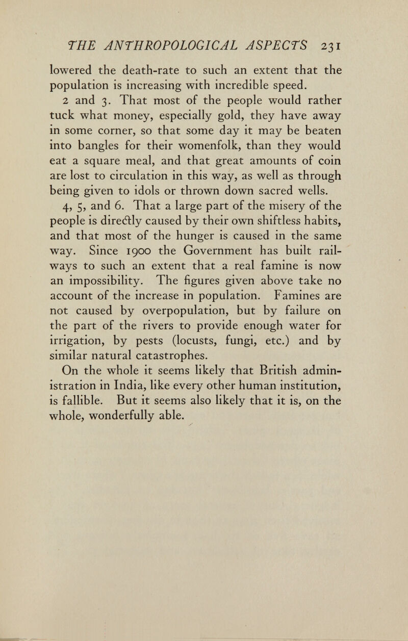 THE ANTHROPOLOGICAL ASPECTS 231 lowered the death-rate to such an extent that the population is increasing with incredible speed. 2 and 3. That most of the people would rather tuck what money, especially gold, they have away in some corner, so that some day it may be beaten into bangles for their womenfolk, than they would eat a square meal, and that great amounts of coin are lost to circulation in this way, as well as through being given to idols or thrown down sacred wells. 4, 5, and 6. That a large part of the misery of the people is directly caused by their own shiftless habits, and that most of the hunger is caused in the same way. Since 1900 the Government has built rail¬ ways to such an extent that a real famine is now an impossibility. The figures given above take no account of the increase in population. Famines are not caused by overpopulation, but by failure on the part of the rivers to provide enough water for irrigation, by pests (locusts, fungi, etc.) and by similar natural catastrophes. On the whole it seems likely that British admin¬ istration in India, like every other human institution, is falHble. But it seems also likely that it is, on the whole, wonderfully able.