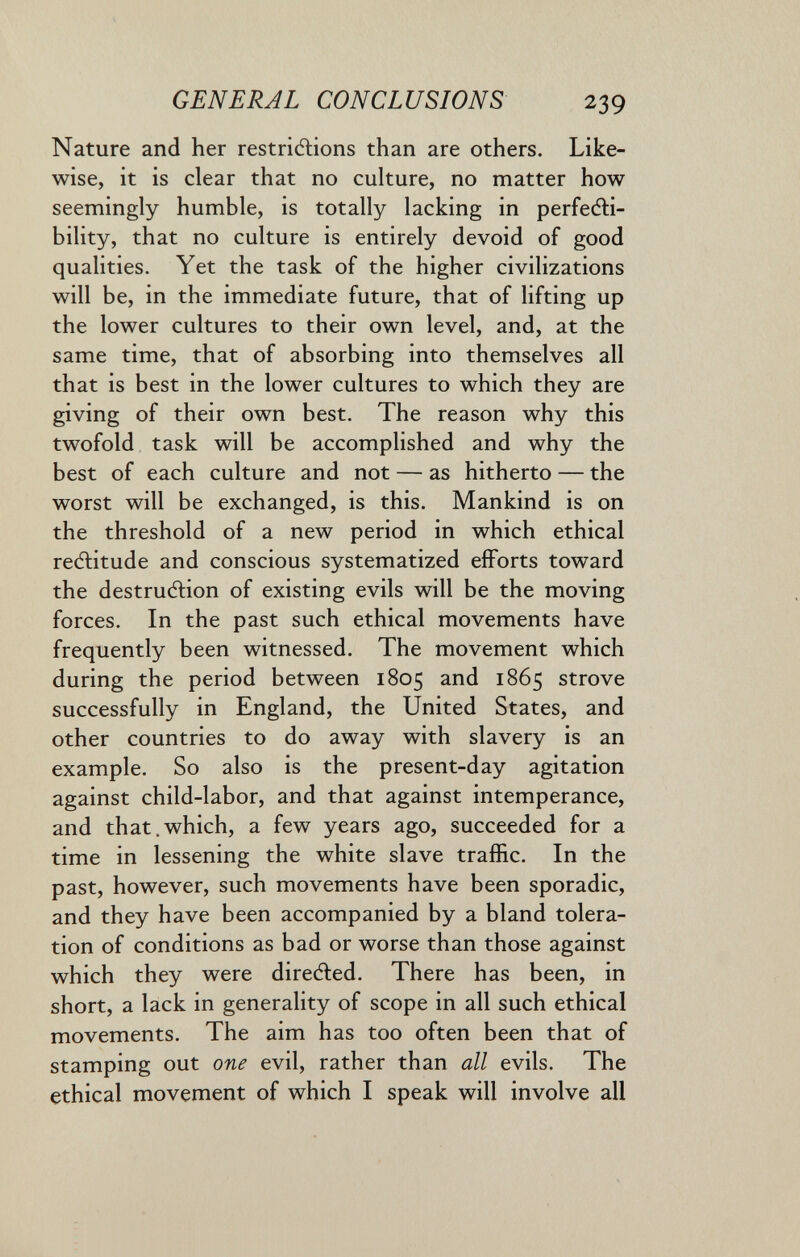 GENERAL CONCLUSIONS 239 Nature and her restriftions than are others. Like¬ wise, it is clear that no cuhure, no matter how seemingly humble, is totally lacking in perfeéli- bility, that no culture is entirely devoid of good qualities. Yet the task of the higher civilizations will be, in the immediate future, that of lifting up the lower cultures to their own level, and, at the same time, that of absorbing into themselves all that is best in the lower cultures to which they are giving of their own best. The reason why this twofold task will be accomplished and why the best of each culture and not — as hitherto — the worst will be exchanged, is this. Mankind is on the threshold of a new period in which ethical reélitude and conscious systematized efforts toward the destruction of existing evils will be the moving forces. In the past such ethical movements have frequently been witnessed. The movement which during the period between 1805 and 1865 strove successfully in England, the United States, and other countries to do away with slavery is an example. So also is the present-day agitation against child-labor, and that against intemperance, and that.which, a few years ago, succeeded for a time in lessening the white slave traffic. In the past, however, such movements have been sporadic, and they have been accompanied by a bland tolera¬ tion of conditions as bad or worse than those against which they were dire(fled. There has been, in short, a lack in generality of scope in all such ethical movements. The aim has too often been that of stamping out one evil, rather than all evils. The ethical movement of which I speak will involve all
