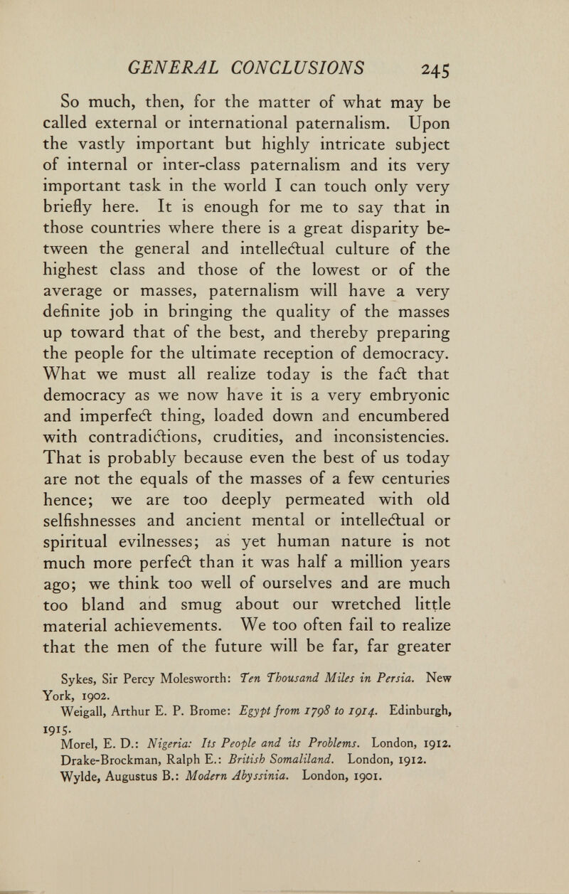 GENERAL CONCLUSIONS 245 So much, then, for the matter of what may be called external or international paternalism. Upon the vastly important but highly intricate subject of internal or inter-class paternalism and its very important task in the world I can touch only very briefly here. It is enough for me to say that in those countries where there is a great disparity be¬ tween the general and intelledlual culture of the highest class and those of the lowest or of the average or masses, paternalism will have a very definite job in bringing the quality of the masses up toward that of the best, and thereby preparing the people for the ultimate reception of democracy. What we must all realize today is the fadt that democracy as we now have it is a very embryonic and imperfedl thing, loaded down and encumbered with contradidiions, crudities, and inconsistencies. That is probably because even the best of us today are not the equals of the masses of a few centuries hence; we are too deeply permeated with old selfishnesses and ancient mental or intelledlual or spiritual evilnesses; as yet human nature is not much more perfedl than it was half a million years ago; we think too well of ourselves and are much too bland and smug about our wretched little material achievements. We too often fail to realize that the men of the future will be far, far greater Sykes, Sir Percy Molesworth: Ten Thousand Miles in Persia. New York, 1902. Weigall, Arthur E. P. Brome: Egypt from I'jgS to IÇ14. Edinburgh, 1915- Morel, E. D.: Nigeria: Its People and its Problems. London, 1912. Drake-Brockman, Ralph E.: British Somaliland. London, 1912. Wylde, Augustus В.: Modern Abyssinia. London, 1901.