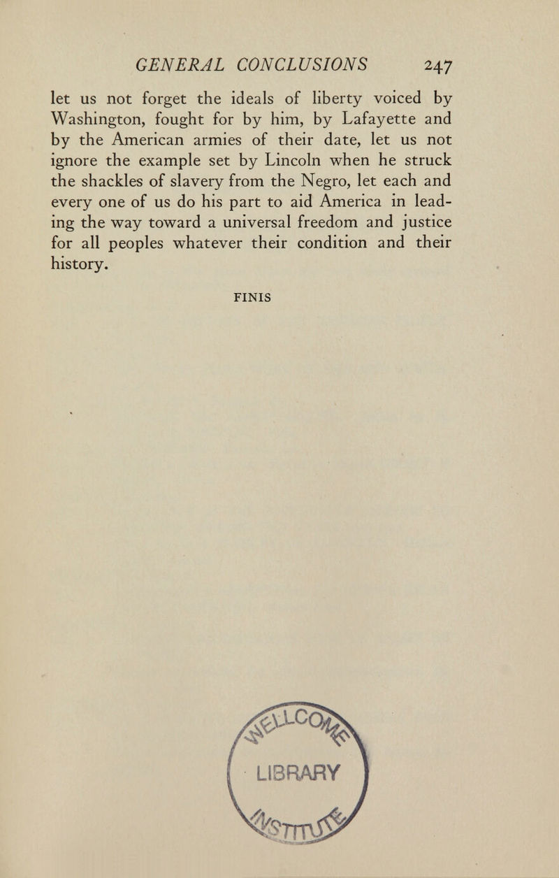 GENERAL CONCLUSIONS 247 let us not forget the ideals of liberty voiced by Washington, fought for by him, by Lafayette and by the American armies of their date, let us not ignore the example set by Lincoln when he struck the shackles of slavery from the Negro, let each and every one of us do his part to aid America in lead¬ ing the way toward a universal freedom and justice for all peoples whatever their condition and their history. FINIS