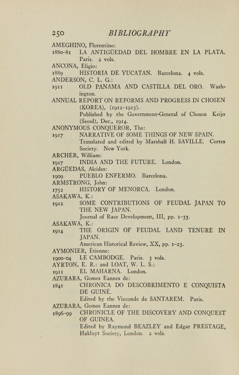 250 BIBLIOGRAPHr AMEGHINO, Florentino: i88c^8i LA ANTIGÜEDAD DEL HOMBRE EN LA PLATA. Paris. 2 vols. ANCONA, Eligio: 1889 HISTORIA DE YUCATAN. Barcelona. 4 vols. ANDERSON, С. L. G.: 1911 OLD PANAMA AND CASTILLA DEL ORO. Wash¬ ington. ANNUAL REPORT ON REFORMS AND PROGRESS IN CHOSEN (KOREA), (1912-1913). Published by the Government-General of Chosen Keijo (Seoul), Dec., 1914. ANONYMOUS CONQUEROR, The: 1917 NARRATIVE OF SOME THINGS OF NEW SPAIN. Translated and edited by Marshall H. SA VILLE. Cortes Society. New York. ARCHER, WiUiam: 1917 INDIA AND THE FUTURE. London. ARGÜEDAS, Alcides: 1909 PUEBLO ENFERMO. Barcelona. ARMSTRONG, John: 1752 HISTORY OF MENORCA. London. ASAKAWA, K.: 1912 SOME CONTRIBUTIONS OF FEUDAL JAPAN TO THE NEW JAPAN. Journal of Race Development, III, pp. 1-33. ASAKAWA, K.: 1914 THE ORIGIN OF FEUDAL LAND TENURE IN JAPAN. American Historical Review, XX, pp. 1-23. AYMONIER, Étienne: 1900-04 LE CAMBODGE. Paris. 3 vols. AYRTON, E. R.: and LOAT, W. L. S.: 1911 EL MAHARNA. London. AZURARA, Gomes Eannes de: 1841 CHRONICA DO DESCOBRIMENTO E CONQUISTA DE GUIÑÉ. Edited by the Vizconde de SANTAREM. Paris. AZURARA, Gomes Eannes de: 1896-99 CHRONICLE OF THE DISCOVERY AND CONQUEST OF GUINEA. Edited by Raymond BEAZLEY and Edgar PRESTAGE, Hakluyt Society, London, 2 vols.