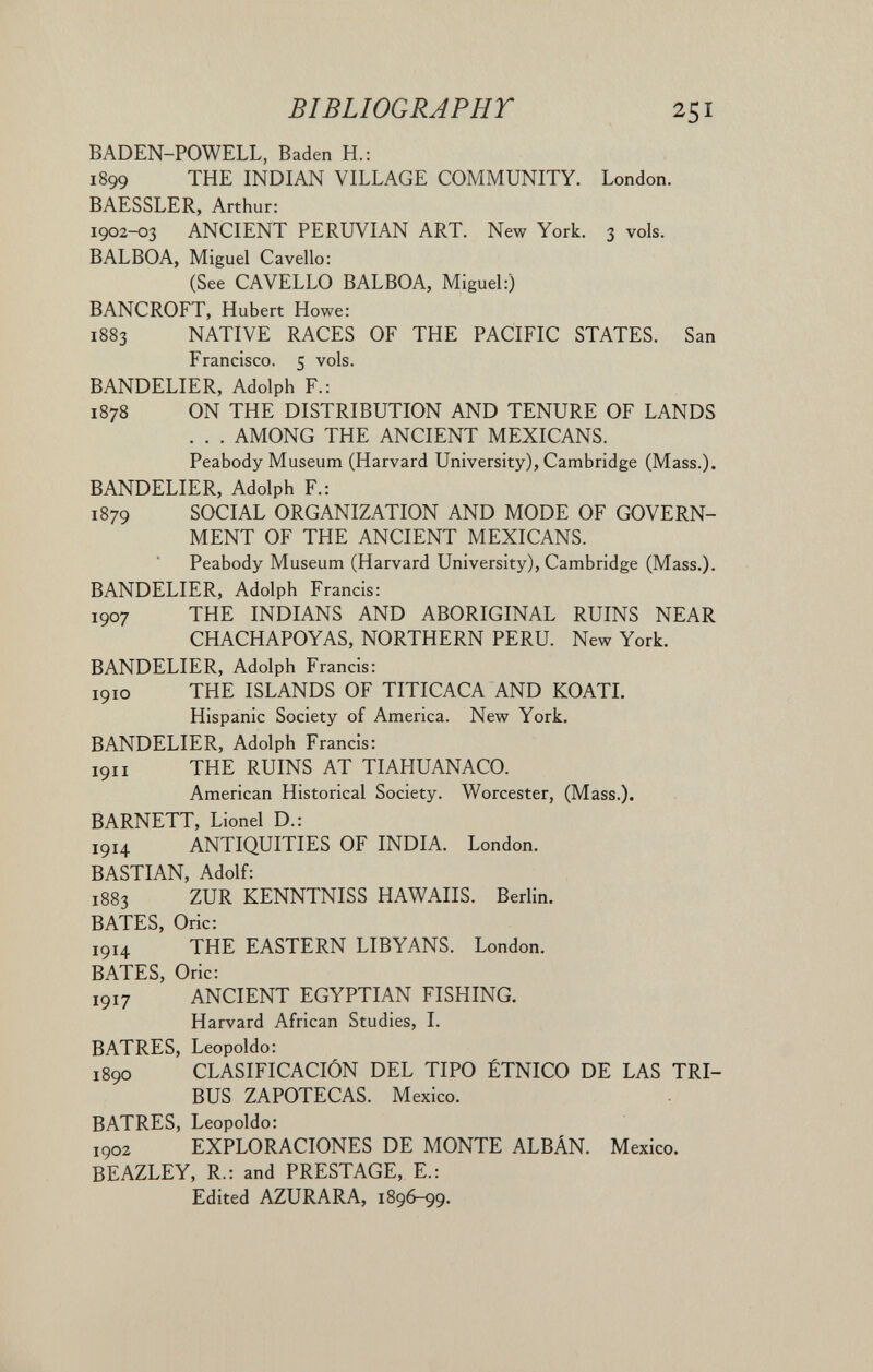 BIBLIOGRAPHT 251 BADEN-POWELL, Baden H.: 1899 THE INDIAN VILLAGE COMMUNITY. London. BAESSLER, Arthur: 1902-03 ANCIENT PERUVIAN ART. New York. 3 vols. BALBOA, Miguel Cavello: (See CAVELLO BALBOA, Miguel:) BANCROFT, Hubert Howe: 1883 NATIVE RACES OF THE PACIFIC STATES. San Francisco. 5 vols. BANDELIER, Adolph F.: 1878 ON THE DISTRIBUTION AND TENURE OF LANDS . . . AMONG THE ANCIENT MEXICANS. Peabody Museum (Harvard University), Cambridge (Mass.). BANDELIER, Adolph F.: 1879 SOCIAL ORGANIZATION AND MODE OF GOVERN¬ MENT OF THE ANCIENT MEXICANS. Peabody Museum (Harvard University), Cambridge (Mass.). BANDELIER, Adolph Francis: 1907 THE INDIANS AND ABORIGINAL RUINS NEAR CHACHAPOYAS, NORTHERN PERU. New York. BANDELIER, Adolph Francis: 1910 THE ISLANDS OF TITICACA AND KOATI. Hispanic Society of America. New York. BANDELIER, Adolph Francis: 1911 THE RUINS AT TIAHUANACO. American Historical Society. Worcester, (Mass.). BARNETT, Lionel D.: 1914 ANTIQUITIES OF INDIA. London. BASTIAN, Adolf: 1883 ZUR KENNTNISS HAWAIIS. Berlin. BATES, Oric: 1914 THE EASTERN LIBYANS. London. BATES, Oric: 1917 ANCIENT EGYPTIAN FISHING. Harvard African Studies, I. BATRES, Leopoldo: 1890 CLASIFICACIÓN DEL TIPO ÉTNICO DE LAS TRI¬ BUS ZAPOTECAS. Mexico. BATRES, Leopoldo: 1902 EXPLORACIONES DE MONTE ALBÂN. Mexico. BEAZLEY, R.: and PRESTAGE, E.: Edited AZURARA, 1896-99.