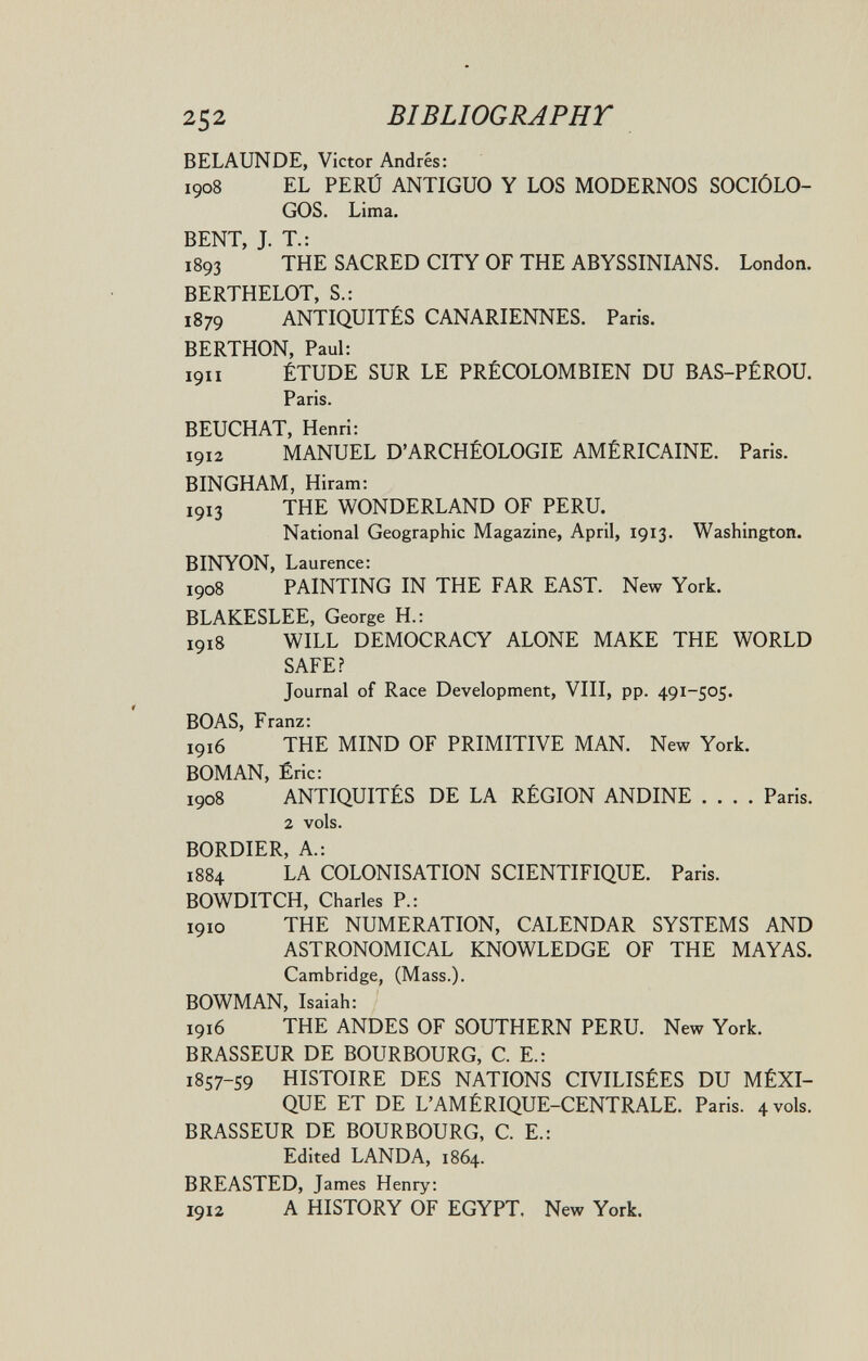 252 BIBLIOGRAPHT BELAUNDE, Victor Andrés: 1908 EL PERÚ ANTIGUO Y LOS MODERNOS SOCIÓLO¬ GOS. Lima, BENT, J. T.: 1893 THE SACRED CITY OF THE ABYSSINIANS. London. BERTHELOT, S.: 1879 ANTIQUITÉS CANARIENNES. Paris. BERTHON, Paul: 1911 ÉTUDE SUR LE PRÉCOLOMBIEN DU BAS-PÉROU. Paris. BEUCHAT, Henri: 1912 MANUEL D'ARCHÉOLOGIE AMÉRICAINE. Paris. BINGHAM, Hiram; 1913 THE WONDERLAND OF PERU. National Geographic Magazine, April, 1913. Washington. BINYON, Laurence: 1908 PAINTING IN THE FAR EAST. New York. BLAKESLEE, George H.: 1918 WILL DEMOCRACY ALONE MAKE THE WORLD SAFE? Journal of Race Development, VIII, pp. 491-505. BOAS, Franz: 1916 THE MIND OF PRIMITIVE MAN. New York. BOMAN, Éric: 1908 ANTIQUITÉS DE LA RÉGION ANDINE .... Paris. 2 vols. BORDIER, A.: 1884 LA COLONISATION SCIENTIFIQUE. Paris. BOWDITCH, Charles P.: 1910 THE NUMERATION, CALENDAR SYSTEMS AND ASTRONOMICAL KNOWLEDGE OF THE MAYAS. Cambridge, (Mass.). BOWMAN, Isaiah: 1916 THE ANDES OF SOUTHERN PERU. New York. BRASSEUR DE BOURBOURG, C. E.: 1857-59 HISTOIRE DES NATIONS CIVILISÉES DU MÉXI- QUE ET DE L'AMÉRIQUE-CENTRALE. Paris. 4 vols. BRASSEUR DE BOURBOURG, С E.: Edited LANDA, 1864. BREASTED, James Henry: 1912 A HISTORY OF EGYPT. New York.