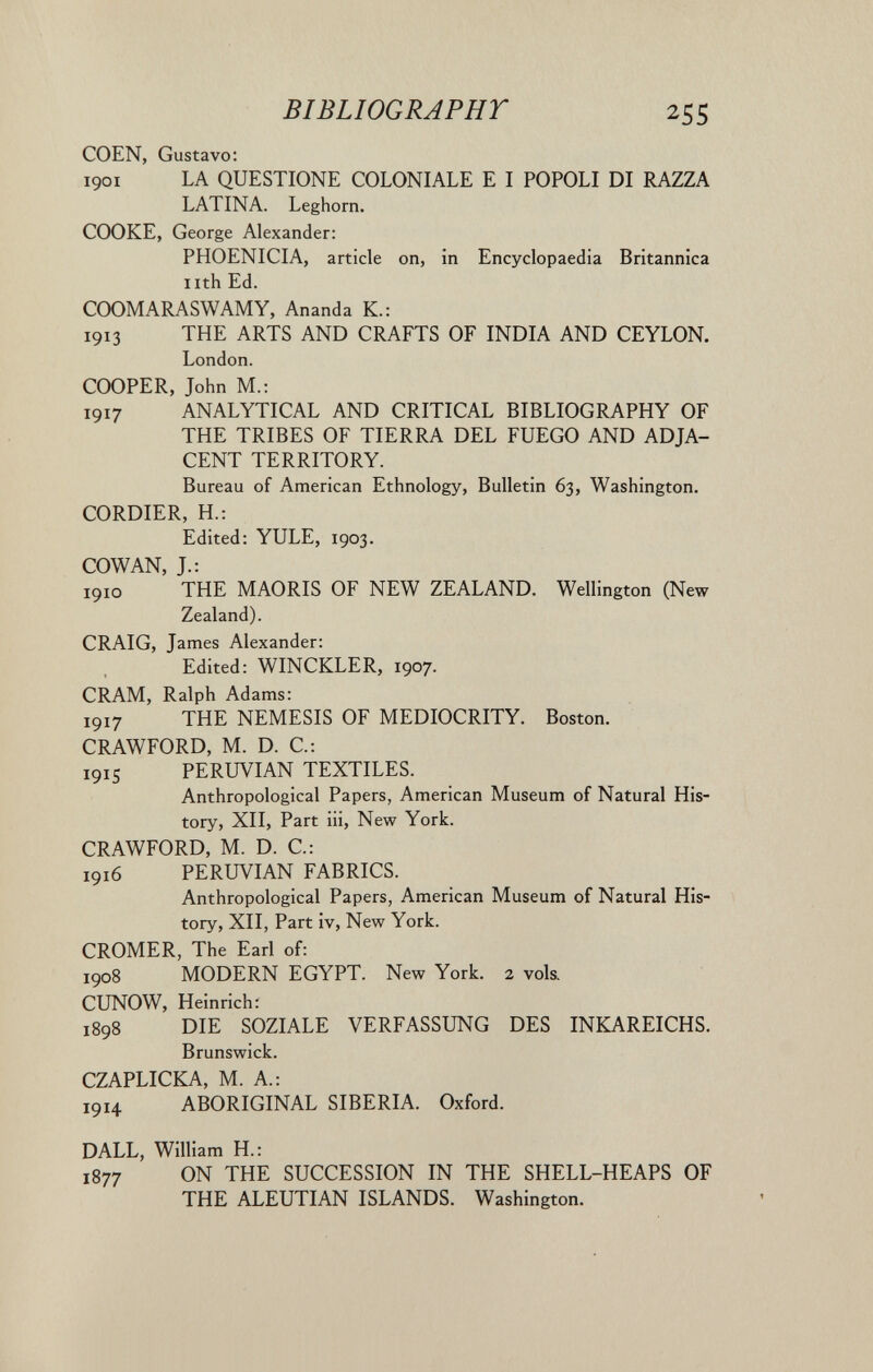 BIBLIOGRAPHT 255 COEN, Gustavo: 1901 LA QUESTIONE COLONIALE E I POPOLI DI RAZZA LATINA. Leghorn. COOKE, George Alexander: PHOENICIA, article on, in Encyclopaedia Britannica nth Ed. COOMARASWAMY, Ananda К.: 1913 THE ARTS AND CRAFTS OF INDIA AND CEYLON. London. COOPER, John M.; 1917 ANALYTICAL AND CRITICAL BIBLIOGRAPHY OF THE TRIBES OF TIERRA DEL FUEGO AND ADJA¬ CENT TERRITORY. Bureau of American Ethnology, Bulletin 63, Washington, CORDIER, H.: Edited: YULE, 1903. COWAN, J.: 1910 THE MAORIS OF NEW ZEALAND. Wellington (New Zealand). CRAIG, James Alexander: Edited: WINCKLER, 1907. CRAM, Ralph Adams: 1917 THE NEMESIS OF MEDIOCRITY. Boston. CRAWFORD, M. D. C.: 1915 PERUVIAN TEXTILES. Anthropological Papers, American Museum of Natural His¬ tory, XII, Part iii. New York. CRAWFORD, M. D. C: 1916 PERUVIAN FABRICS. Anthropological Papers, American Museum of Natural His¬ tory, XII, Part iv. New York. CROMER, The Earl of: 1908 MODERN EGYPT. New York. 2 vols. CUNOW, Heinrich: 1898 DIE SOZIALE VERFASSUNG DES INICAREICHS. Brunswick. CZAPLICKA, M. A.: 1914 ABORIGINAL SIBERIA. Oxford. DALL, William H.: 1877 ON THE SUCCESSION IN THE SHELL-HEAPS OF THE ALEUTIAN ISLANDS. Washington.