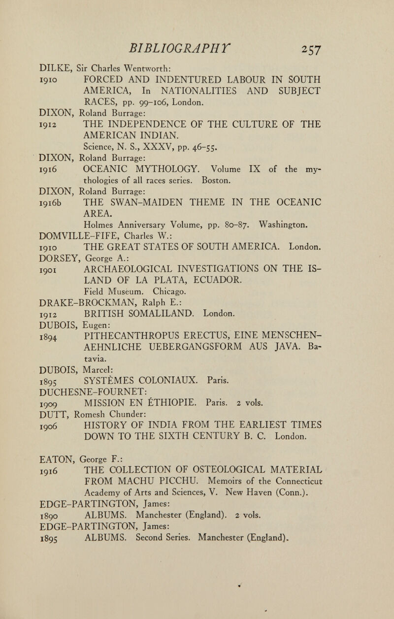 BIBLIOGRAPHT 257 DILKE, Sir Charles Wentworth: 1910 FORCED AND INDENTURED LABOUR IN SOUTH AMERICA, In NATIONALITIES AND SUBJECT RACES, pp. 99-106, London. DIXON, Roland Burrage: 1912 THE INDEPENDENCE OF THE CULTURE OF THE AMERICAN INDIAN. Science, N. S., XXXV, pp. 46-55. DIXON, Roland Burrage: 1916 OCEANIC MYTHOLOGY. Volume IX of the my¬ thologies of all races series. Boston. DIXON, Roland Burrage: 1916b THE SWAN-MAIDEN THEME IN THE OCEANIC AREA. Holmes Anniversary Volume, pp. 80-87. Washington. DOMVILLE-FIFE, Charles W.; 1910 THE GREAT STATES OF SOUTH AMERICA. London. DORSEY, George A.: 1901 ARCHAEOLOGICAL INVESTIGATIONS ON THE IS¬ LAND OF LA PLATA, ECUADOR. Field Muséum. Chicago. DRAKE-BROCKMAN, Ralph E.: 1912 BRITISH SOMALILAND. London. DUBOIS, Eugen: 1894 PITHECANTHROPUS ERECTUS, EINE MENSCHEN- AEHNLICHE UEBERGANGSFORM AUS JAVA. Ba¬ tavia. DUBOIS, Marcel: 1895 SYSTÈMES COLONIAUX. Paris. DUCHESNE-FOURNET: 1909 MISSION EN ÉTHIOPIE. Paris. 2 vols. DUTT, Romesh Chunder: 1906 HISTORY OF INDIA FROM THE EARLIEST TIMES DOWN TO THE SIXTH CENTURY B. C. London. EATON, George F.: 1916 THE COLLECTION OF OSTEOLOGICAL MATERIAL FROM MACHU PICCHU. Memoirs of the Connecticut Academy of Arts and Sciences, V. New Haven (Conn.). EDGE-PARTINGTON, James: 1890 ALBUMS. Manchester (England). 2 vols. EDGE-PARTINGTON, James: 1895 ALBUMS. Second Series. Manchester (England).