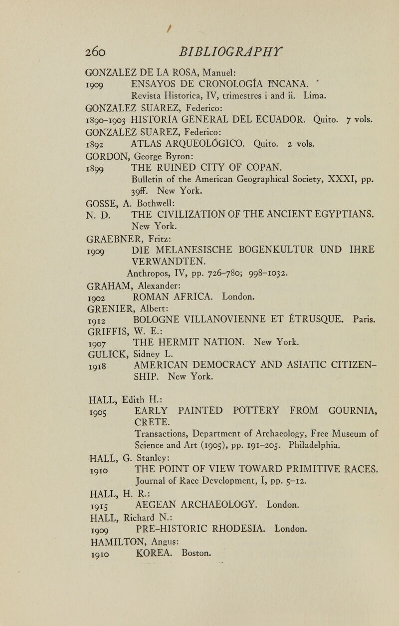 / 2бо BIBLIOGRAPHT GONZALEZ DE LA ROSA, Manuel: 1909 ENSAYOS DE CRONOLOGÍA INCANA. ' Revista Histórica, IV, trimestres i and ii. Lima. GONZALEZ SUAREZ, Federico; 1890-1903 HISTORIA GENERAL DEL ECUADOR. Quito. 7 vols. GONZALEZ SUAREZ, Federico: 1892 ATLAS ARQUEOLÓGICO. Quito. 2 vols. GORDON, George Byron: 1899 THE RUINED CITY OF COPAN. Bulletin of the American Geographical Society, XXXI, pp. 39ff. Nev? York. GOSSE, A. Bothwell: N. D. THE CIVILIZATION OF THE ANCIENT EGYPTIANS. New York. GRAEBNER, Fritz: 1909 DIE MELANESISCHE BOGENKULTUR UND IHRE VERWANDTEN. Anthropos, IV, pp. 726-780; 998-1032. GRAHAM, Alexander: 1902 ROMAN AFRICA. London. GRENIER, Albert: 1912 BOLOGNE VILLANOVIENNE ET ÉTRUSQUE. Paris. GRIFEIS, W. Е.: 1907 THE HERMIT NATION. New York. GULICK, Sidney L. 1918 AMERICAN DEMOCRACY AND ASIATIC CITIZEN¬ SHIP. New York. HALL, Edith H.: 190S EARLY PAINTED POTTERY FROM GOURNIA, CRETE. Transactions, Department of Archaeology, Free Museum of Science and Art (1905), pp. 191-205. Philadelphia. HALL, G. Stanley: 1910 THE POINT OF VIEW TOWARD PRIMITIVE RACES. Journal of Race Development, I, pp. 5-12. HALL, H. R.: 191S AEGEAN ARCHAEOLOGY. London. HALL, Richard N.: 1909 PRE-HISTORIC RHODESIA. London. HAMILTON, Angus: 1910 KOREA. Boston.