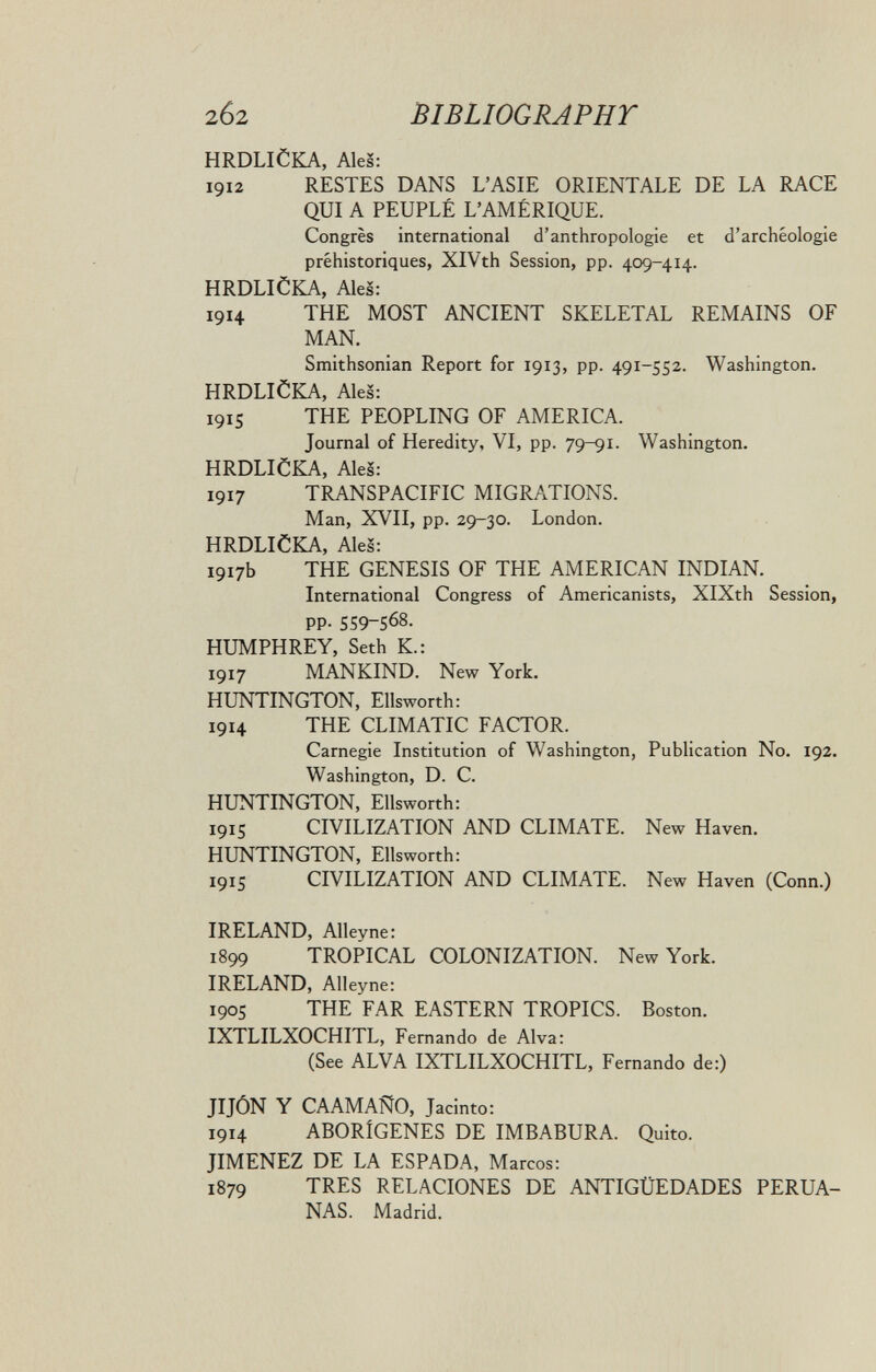 2б2 BIBLIOGRAPHT HRDLICKA, Ales: 1912 RESTES DANS L'ASIE ORIENTALE DE LA RACE QUI A PEUPLÉ L'AMÉRIQUE. Congrès international d'anthropologie et d'archéologie préhistoriques, XlVth Session, pp. 409-414. HRDLICKA, Aies: 1914 THE MOST ANCIENT SKELETAL REMAINS OF MAN. Smithsonian Report for 1913, pp. 491-552. Washington. HRDLICKA, Ales: 1915 THE PEOPLING OF AMERICA. Journal of Heredity, VI, pp. 79-91. Washington. HRDLICKA, Ales: 1917 TRANSPACIFIC MIGRATIONS. Man, XVII, pp. 29-30. London. HRDLICKA, Ales: 1917b THE GENESIS OF THE AMERICAN INDIAN. International Congress of Americanists, XlXth Session, PP- 559-568. HUMPHREY, Seth К.: 1917 MANKIND. New York, HUNTINGTON, Ellsworth: 1914 THE CLIMATIC FACTOR. Carnegie Institution of Washington, Publication No. 192. Washington, D. C. HUNTINGTON, Ellsworth: 1915 CIVILIZATION AND CLIMATE. New Haven. HUNTINGTON, Ellsworth: 1915 CIVILIZATION AND CLIMATE. New Haven (Conn.) IRELAND, Alleyne: 1899 TROPICAL COLONIZATION. New York. IRELAND, Alleyne: 190S THE FAR EASTERN TROPICS. Boston. IXTLILXOCHITL, Fernando de Alva: (See ALVA IXTLILXOCHITL, Fernando de:) JIJÓN Y CA AM AÑO, Jacinto: 1914 ABORÍGENES DE IMBABURA. Quito. JIMENEZ DE LA ESPADA, Marcos: 1879 TRES RELACIONES DE ANTIGÜEDADES PERUA¬ NAS. Madrid.