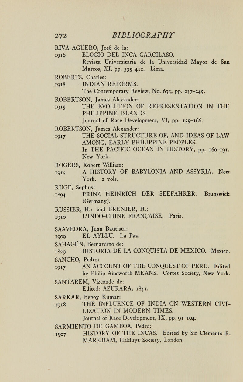 272 BIBLIOGRAPHT RIVA-AGÜERO, José de la: 1916 ELOGIO DEL INCA GARCILASO. Revista Universitaria de la Universidad Mayor de San Marcos, XI, pp. 335-412. Lima. ROBERTS, Charles; 1918 INDIAN REFORMS. The Contemporary Review, No. 633, pp. 237-245. ROBERTSON, James Alexander: 1915 THE EVOLUTION OF REPRESENTATION IN THE PHILIPPINE ISLANDS. Journal of Race Development, VI, pp. 155-166. ROBERTSON, James Alexander: 1917 THE SOCIAL STRUCTURE OF, AND IDEAS OF LAW AMONG, EARLY PHILIPPINE PEOPLES. In THE PACIFIC OCEAN IN HISTORY, pp. 160-191. New York. ROGERS, Robert William: 1915 A HISTORY OF BABYLONIA AND ASSYRIA. New York. 2 vols. RUGE, Sophus: 1894 PRINZ HEINRICH DER SEEFAHRER. Brunswick (Germany). RUSSIER, H.: and BRENIER, H.: 1910 LTNDO-CHINE FRANÇAISE. Paris. SAAVEDRA, Juan Bautista: 1909 EL AYLLU. La Paz. SAHAGÚN, Bernardino de: 1829 HISTORIA DE LA CONQUISTA DE MEXICO. Mexico. SANCHO, Pedro: 1917 AN ACCOUNT OF THE CONQUEST OF PERU. Edited by Philip Ainsworth MEANS. Cortes Society, New York. SANTAREM, Vizconde de: Edited: AZURARA, 1841. SARKAR, Benoy Kumar: 1918 THE INFLUENCE OF INDIA ON WESTERN CIVI¬ LIZATION IN MODERN TIMES. Journal of Race Development, IX, pp. 91-104. SARMIENTO DE GAMBOA, Pedro: 1907 HISTORY OF THE INCAS. Edited by Sir Clements R. MARKHAM, Hakluyt Society, London.