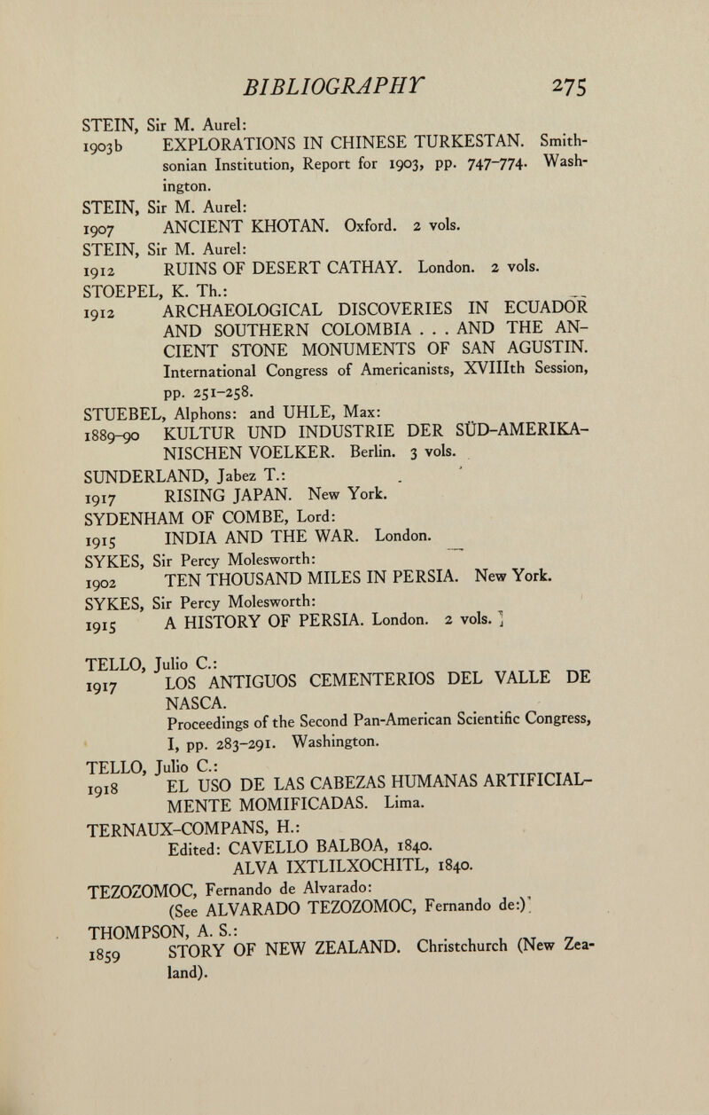 BIBLIOGRAPHY 275 STEIN, Sir M. Aurel: 1903b EXPLORATIONS IN CHINESE TURKESTAN. Smith¬ sonian Institution, Report for 1903, pp. 747-774. Wash¬ ington. STEIN, Sir M. Aurel: 1907 ANCIENT KHOTAN. Oxford. 2 vols. STEIN, Sir M. Aurel: 1912 RUINS OF DESERT CATHAY. London. 2 vols. STOEPEL, К. Th.: 1912 ARCHAEOLOGICAL DISCOVERIES IN ECUADOR AND SOUTHERN COLOMBIA . . . AND THE AN¬ CIENT STONE MONUMENTS OF SAN AGUSTIN. International Congress of Americanists, XVIIIth Session, pp. 251-258. STUEBEL, Alphons: and UHLE, Max: 1889^ KULTUR UND INDUSTRIE DER SÜD-AMERIKA¬ NISCHEN VOELKER. Berlin. 3 vols. SUNDERLAND, Jabez T.: 1917 RISING JAPAN. New York. SYDENHAM OF COMBE, Lord: 1915 INDIA AND THE WAR. London. SYKES, Sir Percy Molesworth:  1902 TEN THOUSAND MILES IN PERSIA. New York. SYKES, Sir Percy Molesworth: 1915 A HISTORY OF PERSIA. London. 2 vols. ] TELLO, Julio C.: 1917 LOS ANTIGUOS CEMENTERIOS DEL VALLE DE NASCA. Proceedings of the Second Pan-American Scientific Congress, I, pp. 283-291. Washington. TELLO, Julio C: 1918 EL USO DE LAS CABEZAS HUMANAS ARTIFICIAL¬ MENTE MOMIFICADAS. Lima. TERNAUX-COMPANS, H.: Edited: CA VELLO BALBOA, 1840. ALVA IXTLILXOCHITL, 1840. TEZOZOMOC, Fernando de Alvarado: (See ALVARADO TEZOZOMOC, Fernando de:)' THOMPSON, A. S.: 1859 STORY OF NEW ZEALAND. Christchurch (New Zea¬ land).