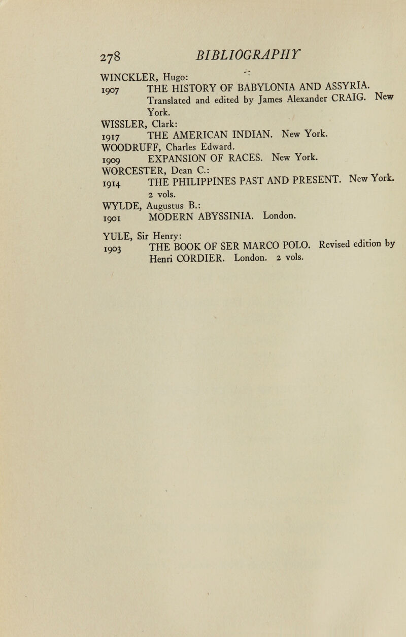 278 BIBLIOGRAPHT WINCKLER, Hugo: '■ 1907 THE HISTORY OF BABYLONIA AND ASSYRIA. Translated and edited by Tames Alexander CRAIG. New York. WISSLER, Clark: 1917 THE AMERICAN INDIAN. New York. WOODRUFF, Charles Edward. 1909 EXPANSION OF RACES. New York. WORCESTER, Dean C.: 1914 THE PHILIPPINES PAST AND PRESENT. New York. 2 vols. WYLDE, Augustus В.: 1901 MODERN ABYSSINIA. London. YULE, Sir Henry: 1903 THE BOOK OF SER MARCO POLO. Revised edition by Henri CORDIER. London. 2 vols.