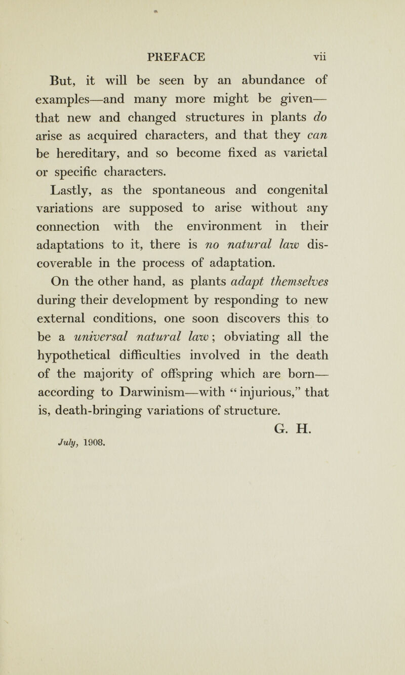 PKEFACE vii But, it will be seen by an abundance of examples—and many more might be given— that new and changed structures in plants do arise as acquired characters, and that they can be hereditary, and so become fixed as varietal or specific characters. Lastly, as the spontaneous and congenital variations are supposed to arise without any connection with the environment in their adaptations to it, there is no natural law dis¬ coverable in the process of adaptation. On the other hand, as plants adapt themselves during their development by responding to new external conditions, one soon discovers this to be a universal natural law ; obviating all the hypothetical difficulties involved in the death of the majority of offspring which are born— according to Darwinism—with  injurious, that is, death-bringing variations of structure. G. H. July, 1908.