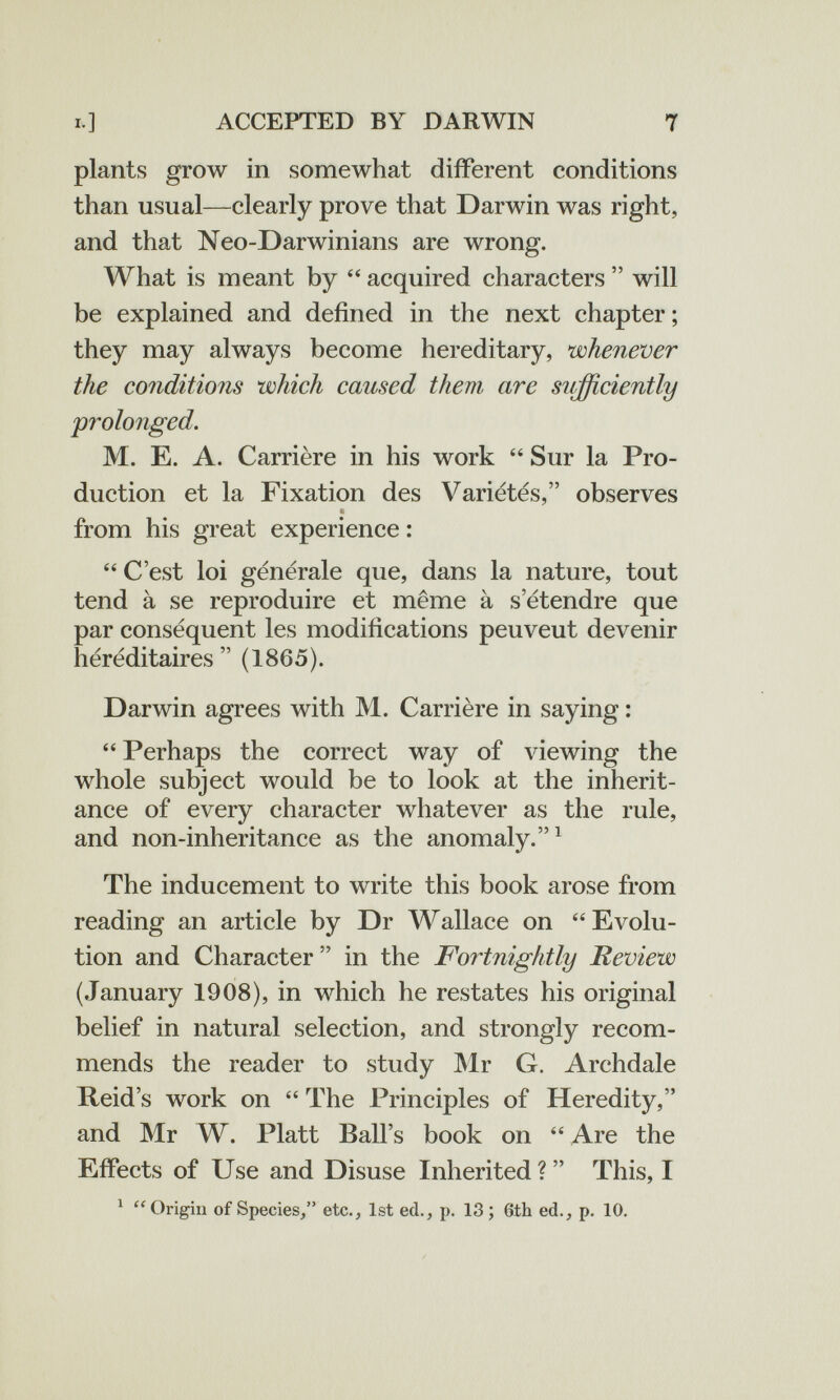 ACCEPTED BY DARWIN 7 plants grow in somewhat different conditions than usual—clearly prove that Darwin was right, and that Neo-Darwinians are wrong. What is meant by  acquired characters  will be explained and defined in the next chapter ; they may always become hereditary, whenever the conditions which caused them are sufficiently prolonged. M. E. A. Carrière in his work  Sur la Pro¬ duction et la Fixation des Variétés, observes from his great experience : C'est loi générale que, dans la nature, tout tend à se reproduire et même à s'étendre que par conséquent les modifications peuvent devenir héréditaires (1865). Darwin agrees with M. Carrière in saying : Perhaps the correct way of viewing the whole subject would be to look at the inherit¬ ance of every character whatever as the rule, and non-inheritance as the anomaly.^ The inducement to write this book arose from reading an article by Dr Wallace on Evolu¬ tion and Character in the Fortnightly Review (January 1908), in which he restates his original belief in natural selection, and strongly recom¬ mends the reader to study Mr G. Archdale Reid's work on  The Principles of Heredity, and Mr W. Piatt Ball's book on  Are the Effects of Use and Disuse Inherited ?  This, I ^ Origin of Species/' etc., 1st ed., p. 13; 6th ed., p. 10.