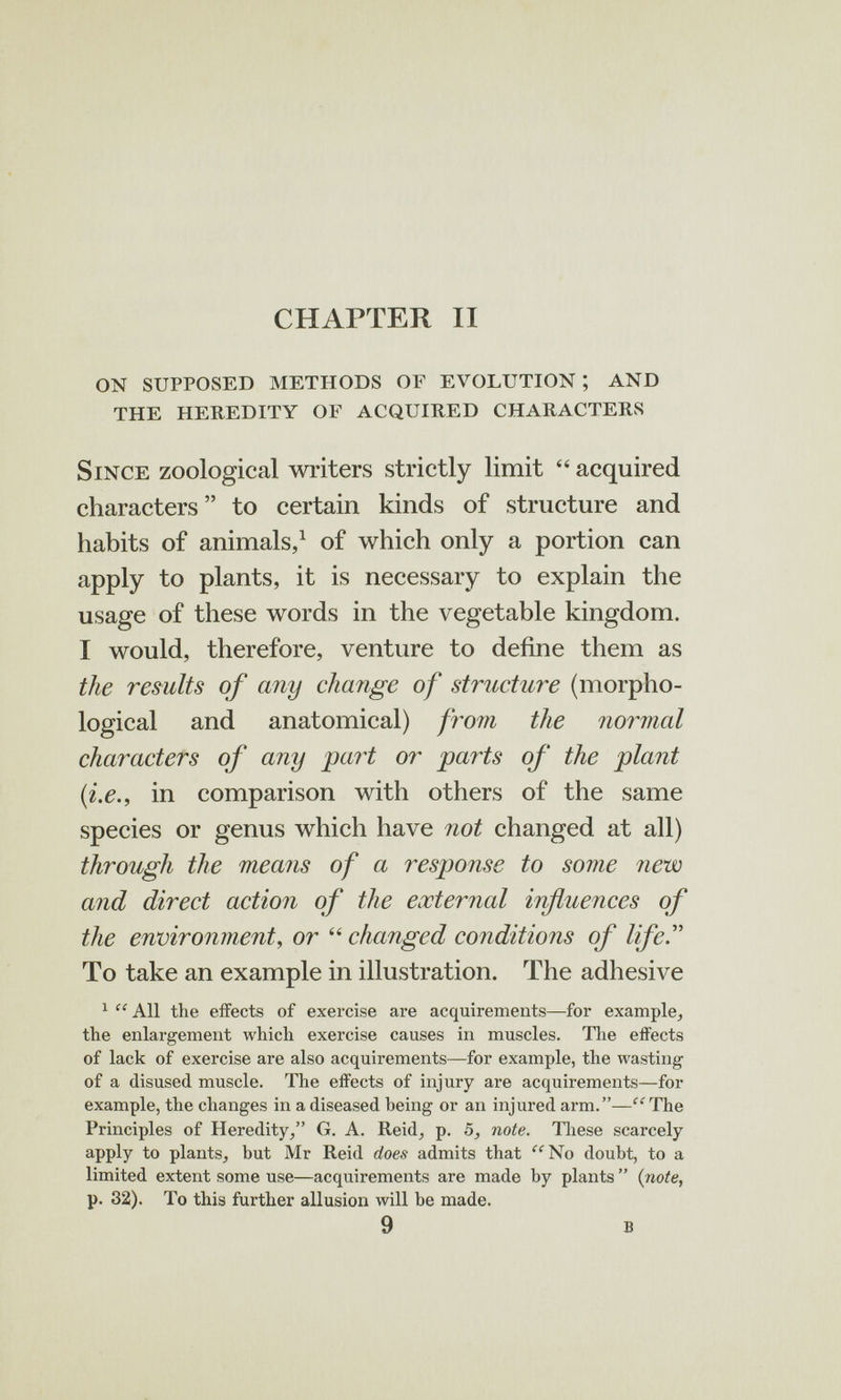 CHAPTER II on supposed methods of evolution ; and the heredity of acquired characters Since zoological wi-iters strictly limit  acquired characters to certain kinds of structure and habits of animals, ^ of which only a portion can apply to plants, it is necessary to explain the usage of these words in the vegetable kingdom. I would, therefore, venture to define them as the results of any change of structure (morpho¬ logical and anatomical) from the normal characters of any 'part or parts of the plant {i.e., in comparison with others of the same species or genus which have not changed at all) through the means of a respionse to some new and direct action of the external influences of the environment, or  changed conditions of life.'' To take an example in illustration. The adhesive ^  All the effects of exercise are acquirements—for example^ the enlargement which exercise causes in muscles. Tlie effects of lack of exercise are also acquirements—for example, the wasting of a disused muscle. The effects of injury are acquirements—for example, the changes in a diseased being or an injured arm.—'^'The Principles of Heredity, G. A. Reid, p. Ò, note. Tliese scarcely apply to plants, but Mr Reid does admits that ^^^No doubt, to a limited extent some use—acquirements are made by plants  {note, p. 32). To this further allusion will be made. 9 в