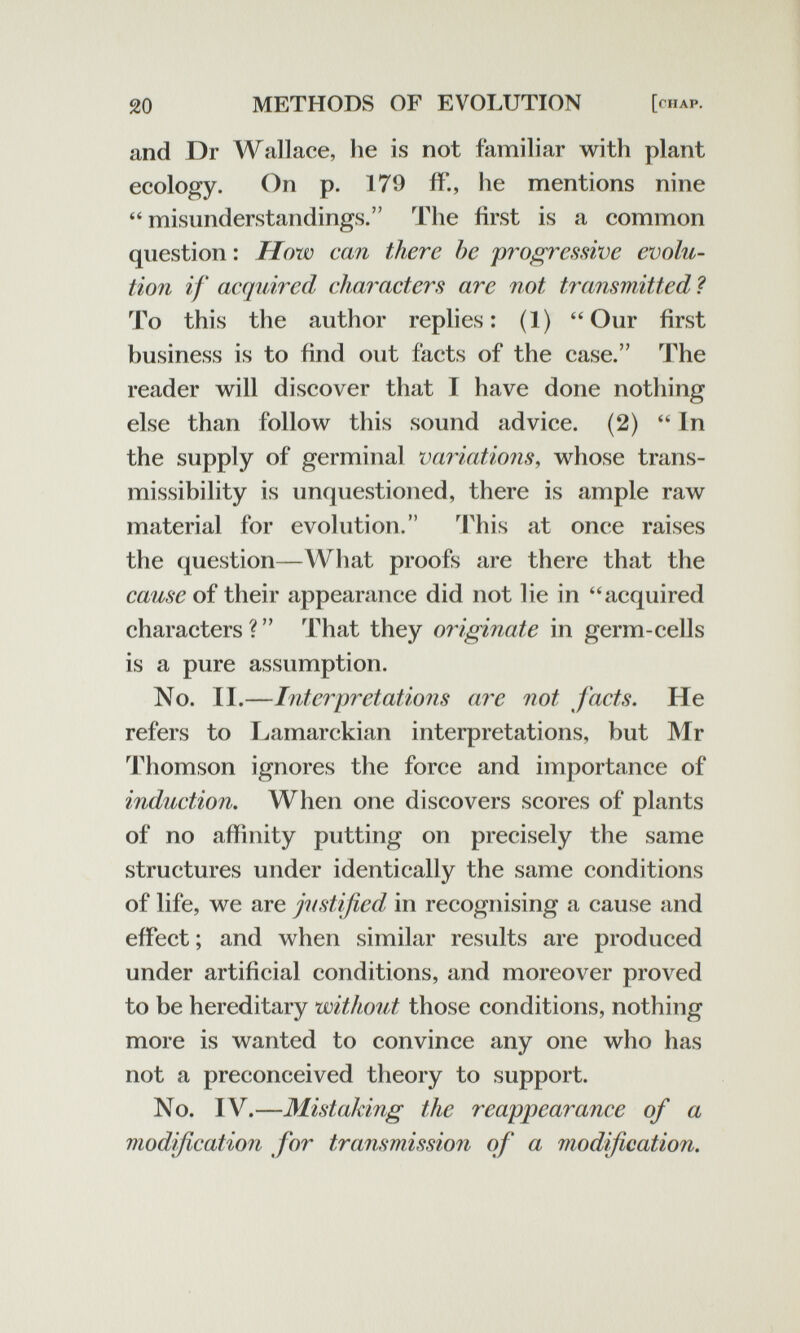 20 METHODS OF EVOLUTION [chap. and Dr Wallace, he is not familiar with plant ecology. On p. 179 if., he mentions nine misunderstandings. The first is a common question : How can there he progressive evolu¬ tion if acquired characters are not transmitted ? To this the author replies: (1) Our first business is to find out facts of the case. The reader will discover that I have done nothing else than follow this sound advice. (2)  In the supply of germinal variations, whose trans- missibility is unquestioned, there is ample raw material for evolution. This at once raises the question—What proofs are there that the cause of their appearance did not lie in acquired characters? That they originate in germ-cells is a pure assumption. No. II.—Interpretations are not facts. He refers to Lamarckian interpretations, but Mr Thomson ignores the force and importance of induction. When one discovers scores of plants of no affinity putting on precisely the same structures under identically the same conditions of life, we are justified in recognising a cause and effect ; and when similar results are produced under artificial conditions, and moreover proved to be hereditary without those conditions, nothing more is wanted to convince any one who has not a preconceived theory to support. No. IV.—Mistaking the reappearance of a modification for transmissio7i of a modification.