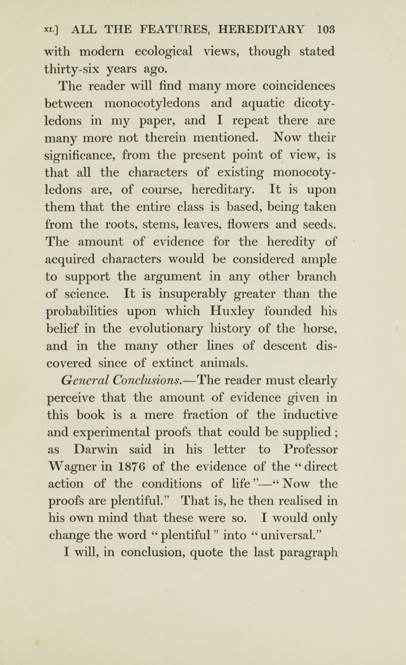 XI.] ALL THE FEATURES, HEREDITARY 103 with modern ecological views, though stated thirty-six years ago. The reader will find many more coincidences between monocotyledons and aquatic dicoty¬ ledons in my paper, and I repeat there are many more not therein mentioned. Now their significance, from the present point of view, is that all the characters of existing monocoty¬ ledons are, of course, hereditary. It is upon them that the entire class is based, being taken from the roots, stems, leaves, flowers and seeds. The amount of evidence for the heredity of acquired characters would be considered ample to support the argument in any other branch of science. It is insuperably greater than the probabilities upon which Huxley founded his belief in the evolutionary history of the horse, and in the many other lines of descent dis¬ covered since of extinct animals. General Conclusions.—The reader must clearly perceive that the amount of evidence given in this book is a mere fraction of the inductive and experimental proofs that could be supplied ; as Darwin said in his letter to Professor Wagner in 1876 of the evidence of the direct action of the conditions of life—Now the proofs are plentiful. That is, he then realised in his own mind that these were so. I would only change the word  plentiful  into  universal. I will, in conclusion, quote the last paragraph