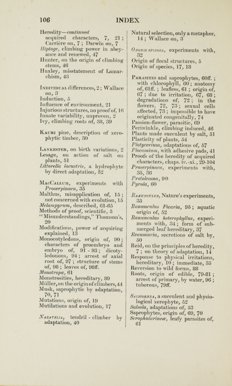 106 INDEX H eredity—continued acquired characters, 7, 21 ; Carrière on, 7 ; Darwin on, 7 Iliptnge, climbing power in al)ey- aiice and renewed, 47 Hunter, on the origin of clim])ing stems, 46 Huxley, misstatement of Lamar- chism, 43 Individual differences, 2 ; Wallace on, 3 Induction, 5 Influence of environment, 21 Injurious structures, no proof of, K5 Innate variability, unproven, 2 Ivy, climbing roots of, 38, 39 Kauri pine, description of xeio- phytic timber, 30 Lankbster, on birth variations, 2 besage, on action of salt on plants, 51 Litt or ella lacufitri.s, a hydrophyte by direct adaptation, 52 MacCallum, experiments with Proserpinaca, 35 Malthus, misapplication of, 15 ; not concerned with evolution, 15 Melampyrum, described, 01-65 Methods of proof, scientific, 5 Misunderstandings, Thomson's, 20 Modifications, power of acquiring explained, 13 Monocotyledons, origin of, 90 ; characters of proembryo and embryo of, 91 - 93 ; dicoty¬ ledonous, 94 ; arrest of axial root of, 97 ; structure of stems of, 98 ; leaves of, 98ff. Monotropa, 61 Monstrosities, hereditary, 89 M Qller, on the origin of climbers, 44 Alusk, saprophytic by adaptation, 70, 71 Mutations, origin of, 19 Mutilations and evolution, 17 Naravelu, tendril - climber by adaptation, 40 Natural selection, only a metaphor, 14 ; W^allace on, 3 Ononis ä7vao,sj, experiments with, 32 Origin of floral structures, 5 Origin of species, 17, 18 Parasites and saprophytes, 60ff. ; with chloi'ophyll, 60 ; anatomy of, 61ff. ; leafless, 61 ; origin of, 67 ; due to irritation, 67, 68 ; degradations of, 72 ; in the flowers, 72, 73 ; sexual cells affected, 73 ; impossible to have originated congenitally, 74 Passion-flower, parasitic, 69 Periwinkle, climbing induced, 46 I'lants made succulent by salt, 51 Plasticity of plants, 54 Plutycerium, adaptations of, 57 Plocdinium, with adhesive pads, 41 Proofs of the heredity of acquired characters, chaps, iv.-xi., 29-104 ProKerpindca, experiments with, 35, 36 Protolemna, 90 Pyrola, 60 Ranunculus, Nature's experiments, 35 Ranunculus Ficaria, 95 ; aquatic origin of, 52 Ranunculus heterophyllus, experi¬ ments with, 34 ; form of sub¬ merged leaf hereditary, 37 Reaumuria, secretions of salt by, 50 Reid, on the principles of heredity, 7 ; on theory of adaptation, 14 Response to physical irritations, hereditary, 10 ; immediate, 35 Reversion to wild forms, 88 Roots, origin of edible, 79-81 ; arrest of primary, by water, 96 ; tuberous, 79ff. Salicornea, a succulent and physio¬ logical xerophyte, 52 Salsola, adaptations of, 53 Saprophytes, origin of, 69, 70 Scrophiilarineœ, leafy parasites of, 61