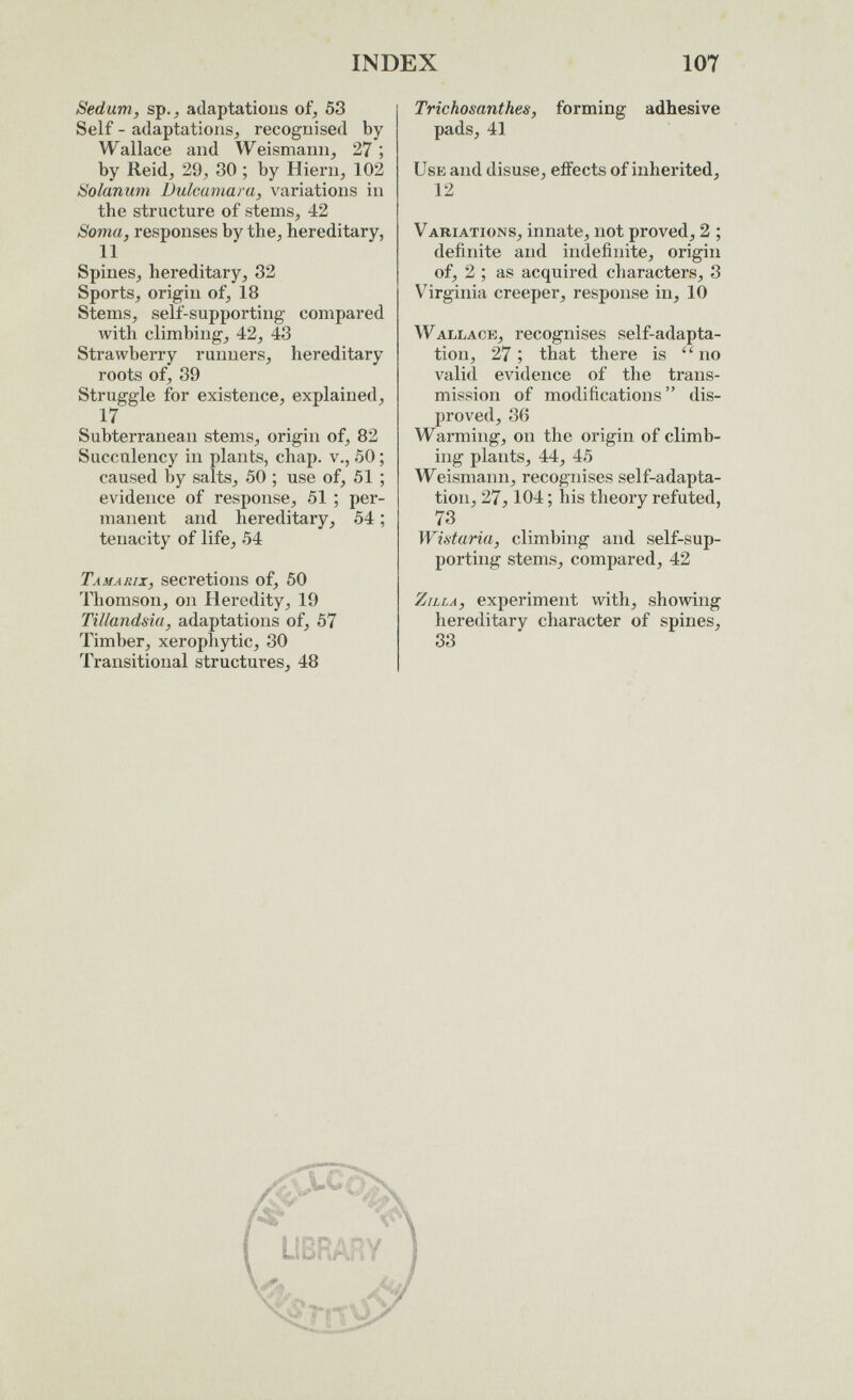 INDEX 107 Sedum, sp.^ adaptations of, 53 Self - adaptations, recognised by Wallace and Weismann, 27 ; by Reid, 29, 30 ; by Hiern, 102 Solanum bulmmaru, variations in the structure of stems, 42 Soma, responses by the, hereditary, 11 Spines, hereditary, 32 Sports, origin of, 18 Stems, self-supporting compared with climbing, 42, 43 Strawberry runners, hereditary roots of, 39 Struggle for existence, explained, 17 Subterranean stems, origin of, 82 Succulency in plants, chap, v., 50 ; caused by salts, 50 ; use of, 51 ; evidence of response, 51 ; per¬ manent and hereditary, 54 ; tenacity of life, 54 Tamarix, secretions of, 50 Thomson, on Heredity, 19 Tillandsia, adaptations of, 57 Timber, xerophytic, 30 Transitional structures, 48 Trichosanthes, forming adhesive pads, 41 Use and disuse, effects of inherited, 12 Variations, innate, not proved, 2 ; definite and indefinite, origin of, 2 ; as acquired characters, 3 Virginia creeper, response in, 10 Wallace, recognises self-adapta¬ tion, 27; that there is no valid evidence of the trans¬ mission of modifications dis¬ proved, 36 Warming, on the origin of climb¬ ing plants, 44, 45 Weismaim, recognises self-adapta¬ tion, 27,104 ; his theory refuted, 73 Wib-turia, climbing and self-sup¬ porting stems, compared, 42 Zilla, experiment with, showing hereditary character of spines, 33