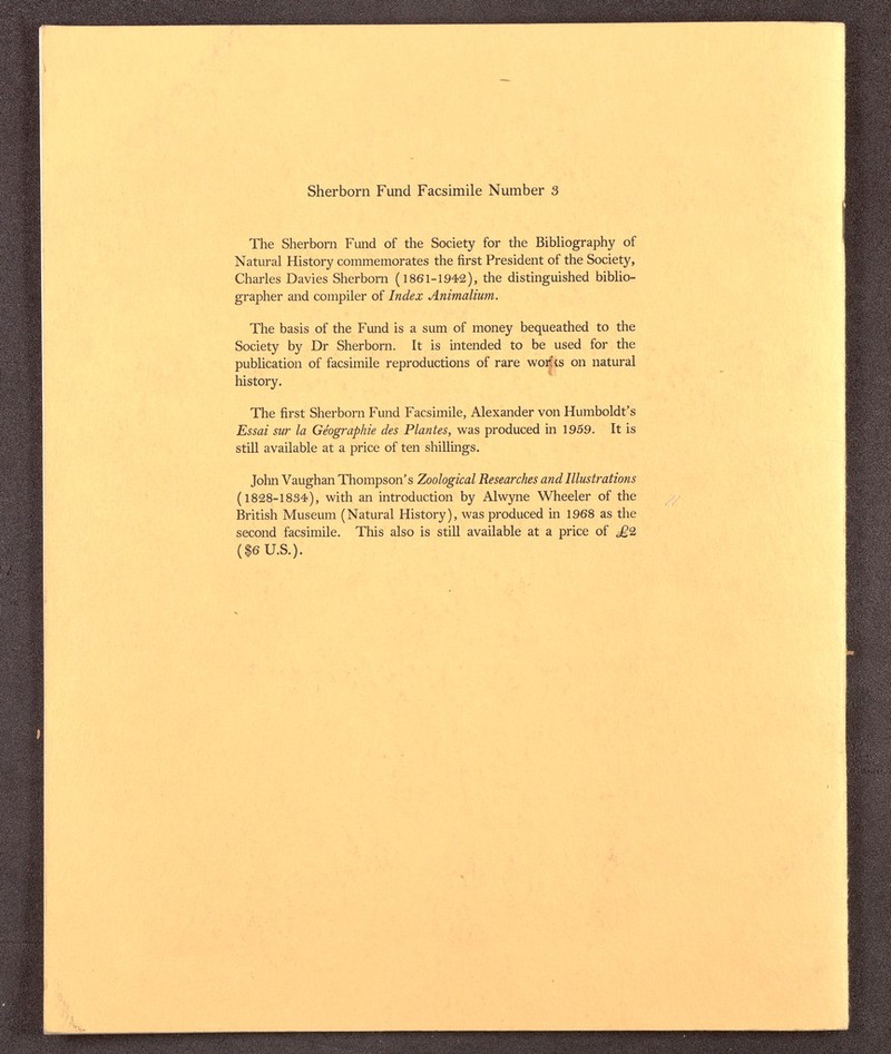 Sherborn Fund Facsimile Number 3 The Sherborn Fund of the Society for the Bibliography of Natural History commemorates the first President of the Society, Charles Davies Sherborn (1861-1942), the distinguished biblio¬ grapher and compiler of Index Animalium. The basis of the Fund is a sum of money bequeathed to the Society by Dr Sherborn. It is intended to be used for the publication of facsimile reproductions of rare wor!is on natural history. The first Sherborn Fund Facsimile, Alexander von Humboldt's Essai sur la Géographie des Plantes, was produced in 1959. It is still available at a price of ten shillings. John Vaughan Thompson's Zoological Researches and Illustrations (1828-1834), with an introduction by Alwyne Wheeler of the British Museum (Natural History), was produced in 1968 as the second facsimile. This also is still available at a price of £9. ($6 U.S.).