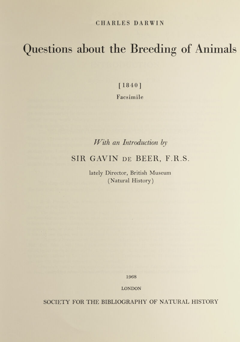 CHARLES DARWIN Questions about the Breeding of Animals [ 1840] Facsimile TVith an Introduction by SIR GAVIN DE BEER, F.R.S. lately Director, British Museum (Natural History) 1968 LONDON SOCIETY FOR THE BIBLIOGRAPHY OF NATURAL HISTORY