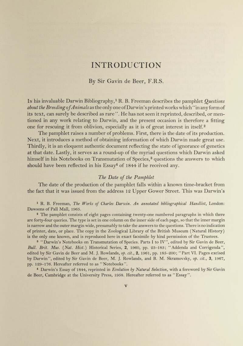 INTRODUCTION By Sir Gavin de Beer, F.R.S. In his invaluable Darwin Bibliography, ^ R. B. Freeman describes the pamphlet Questions about the Breeding of Animals as the only one of Darwin's printed works which ' 'in any form of its text, can surely be described as rare . He has not seen it reprinted, described, or men¬ tioned in any work relating to Darwin, and the present occasion is therefore a fitting one for rescuing it from oblivion, especially as it is of great interest in itself. ^ The pamphlet raises a number of problems. First, there is the date of its production. Next, it introduces a method of obtaining information of which Darwin made great use. Thirdly, it is an eloquent authentic document reflecting the state of ignorance of genetics at that date. Lastly, it serves as a round-up of the myriad questions which Darwin asked himself in his Notebooks on Transmutation of Species,^ questions the answers to which should have been reflected in his Essayé of 1844 if he received any. The Date of the Pamphlet The date of the production of the pamphlet falls within a known time-bracket from the fact that it was issued from the address 12 Upper Gower Street. This was Darwin's ^ R. B. Freeman, The Works of Charles Darwin. An annotated bibliographical Handlist, London: Dawsons of Pall Mall, 1965. ^ The pamphlet consists of eight pages containing twenty-one numbered paragraphs in which there are forty-four queries. The type is set in one column on the inner side of each page, so that the inner margin is narrow and the outer margin wide, presumably to take the answers to the questions. There is no indication of printer, date, or place. The copy in the Zoological Library of the British Museum (Natural History) is the only one known, and is reproduced here in exact facsimile by kind permission of the Trustees. ® Darwin's Notebooks on Transmutation of Species. Parts I to IV, edited by Sir Gavin de Beer, Bull. Brit. Mus. {Nat. Hist.) Historical Series, 2, I960, pp. 23-183; Addenda and Corrigenda, edited by Sir Gavin de Beer and M. J. Rowlands, op. cit., 2, 1961, pp. 185-200;  Part VL Pages excised by Darwin, edited by Sir Gavin de Beer, M. J. Rowlands, and B. M. Skramovsky, op. cit., 3, 1967, pp. 129-176. Hereafter referred to as Notebooks. ^ Darwin's Essay of 1844, reprinted in Evolution by Natural Selection, with a foreword by Sir Gavin de Beer, Cambridge at the University Press, 1958. Hereafter referred to as Essay. V