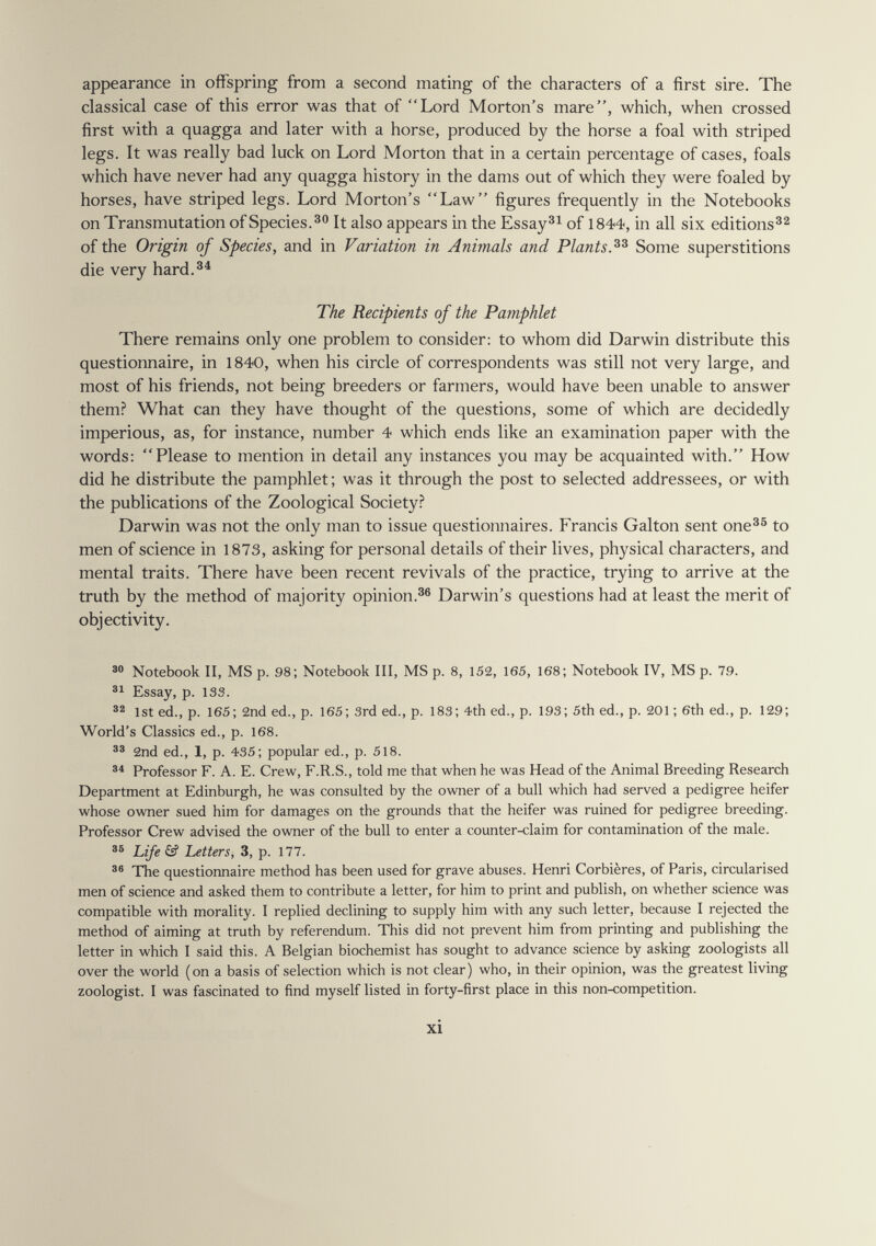 appearance in offspring from a second mating of the characters of a first sire. The classical case of this error was that of Lord Morton's mare, which, when crossed first with a quagga and later with a horse, produced by the horse a foal with striped legs. It was really bad luck on Lord Morton that in a certain percentage of cases, foals which have never had any quagga history in the dams out of which they were foaled by horses, have striped legs. Lord Morton's Law figures frequently in the Notebooks on Transmutation of Species.® It also appears in the Essayai of 1844, in all six editions®^ of the Origin of Species, and in Variation in Animals and Plants. Some superstitions die very hard.®^ The Recipients of the Pamphlet There remains only one problem to consider: to whom did Darwin distribute this questionnaire, in 1840, when his circle of correspondents was still not very large, and most of his friends, not being breeders or farmers, would have been unable to answer them.^ What can they have thought of the questions, some of which are decidedly imperious, as, for instance, number 4 which ends like an examination paper with the words: Please to mention in detail any instances you may be acquainted with. How did he distribute the pamphlet ; was it through the post to selected addressees, or with the publications of the Zoological Society? Darwin was not the only man to issue questionnaires. Francis Galton sent one®^ to men of science in 1873, asking for personal details of their lives, physical characters, and mental traits. There have been recent revivals of the practice, trying to arrive at the truth by the method of majority opinion.Darwin's questions had at least the merit of objectivity. Notebook II, MS p. 98; Notebook III, MS p. 8, 152, 165, 168; Notebook IV, MS p. 79. Essay, p. 133. 32 1st ed., p. 165; 2nd ed., p. 165; 3rd ed., p. 183; 4th ed., p. 193; 5th ed., p. 201 ; 6th ed., p. 129; World's Classics ed., p. 168. 2nd ed., 1, p. 435; popular ed., p. 518. Professor F. A. E. Crew, F.R.S., told me that when he was Head of the Animal Breeding Research Department at Edinburgh, he was consulted by the owner of a bull which had served a pedigree heifer whose owner sued him for damages on the grounds that the heifer was ruined for pedigree breeding. Professor Crew advised the owner of the bull to enter a counter-claim for contamination of the male. Life & Letters, 3, p. 177. The questionnaire method has been used for grave abuses. Henri Corbières, of Paris, circularised men of science and asked them to contribute a letter, for him to print and publish, on whether science was compatible with morality. I replied declining to supply him with any such letter, because I rejected the method of aiming at truth by referendum. This did not prevent him from printing and publishing the letter in which I said this. A Belgian biochemist has sought to advance science by asking zoologists all over the world (on a basis of selection which is not clear) who, in their opinion, was the greatest living zoologist. I was fascinated to find myself listed in forty-first place in this non-competition. xi