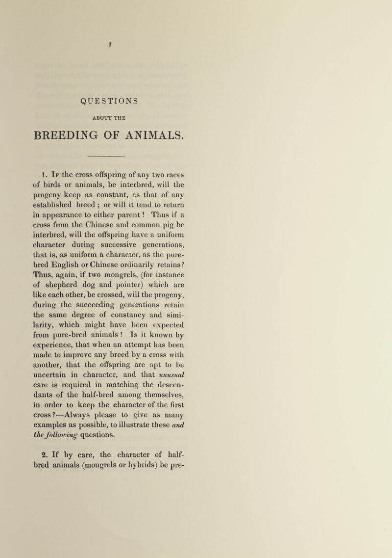 1 QUESTIONS about the BREEDIJVÍG OF ANIMALS. 1, If the cross offspring of any two races of birds or animals, be interbred, will the progeny keep as constant, as that of any established breed ; or will it tend to return in appearance to either parent ? Thus if a cross from the Chinese and common pig be interbred, will the offspring have a uniform character during successive generations, that is, as uniform a character, as the pure¬ bred English or Chinese ordinarily retains? Thus, again, if two mongrels, (for instance of shepherd dog and pointer) which are like each other, be crossed, will the progeny, during the succeeding generations retain the same degree of constancy and simi¬ larity, which might have been expected from pure-bred animals ? Is it known by experience, that when an attempt has been made to improve any breed by a cross with another, that the offspring are apt to be uncertain in character, and that unusual care is required in matching the descen¬ dants of the half-bred among themselves, in order to keep the character of the first cross ?—Always please to give as many examples as possible, to illustrate these and the following questions. 2. If by care, the character of half- bred animals (mongrels or hybrids) be pre-