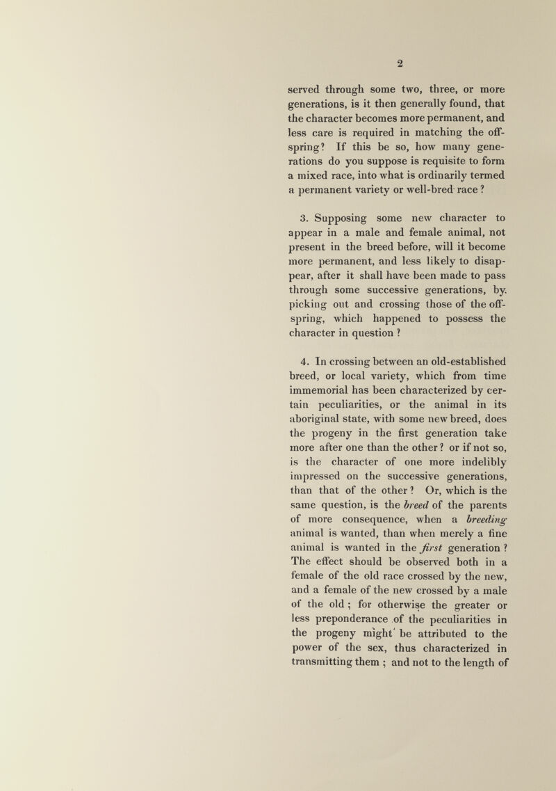 2 served through some two, three, or more generations, is it then generally found, that the character becomes more permanent, and less care is required in matching the off¬ spring? If this be so, how many gene¬ rations do you suppose is requisite to form a mixed race, into what is ordinarily termed a permanent variety or well-bred- race ? 3. Supposing some new character to appear in a male and female animal, not present in the breed before, will it become more permanent, and less likely to disap¬ pear, after it shall have been made to pass through some successive generations, by. picking out and crossing those of the off¬ spring, which happened to possess the character in question ? 4. In crossing between an old-established breed, or local variety, which from time immemorial has been characterized by cer¬ tain peculiarities, or the animal in its aboriginal state, with some new breed, does the progeny in the first generation take more after one than the other ? or if not so, is the character of one more indelibly impressed on the successive generations, than that of the other ? Or, which is the same question, is the breed of the parents of more consequence, when a breeding animal is wanted, than when merely a fine animal is wanted in the ßrst generation ? The effect should be observed both in a female of the old race crossed by the new, and a female of the new crossed by a male of the old ; for otherwise the greater or less preponderance of the peculiarities in the progeny might' be attributed to the power of the sex, thus characterized in transmitting them ; and not to the length of